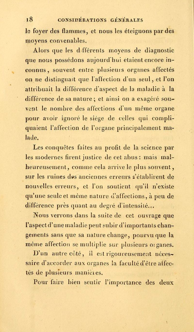 lo foyer des flammes, et nous les éteignons par des moyens convenables. Alors que les différents moyens de diagnostic que nous possédons aujourd'hui étaient encore in- connus, souvent entre plusieurs organes affectés on ne distinguait que l'affection d'un seul, et l'on attribuait la différence d'aspect de la maladie à la différence de sa nature; et ainsi on a exagéré sou- vent le nombre des affections d'un même organe pour avoir ignoré le siège de celles qui compli- quaient l'affection de l'organe principalement ma- lade. Les conquêtes faites au profit de la science par les modernes firent justice de cet abus: mais mal- heureusement, comme cela arrive le plus souvent, sur les ruines d»s anciennes erreurs s'établirent de nouvelles erreurs, et l'on soutient qu'il n'existe qu'une seule et même nature d'affections, à peu de différence près quant au degré d'intensité... ISoms verrons dans la suite de cet ouvrage que l'aspectd'une maladie peut subir d'importants chan- gements sans que sa nature change, pourvu que la même affection se multiplie sur plusieurs o:ganes. D'un autre côté, il est rigoureusement néces- saire d'accorder aux organes Sa faculté d'être affec- tés de plusieurs manièies. Pour faire bien sentir l'importance des deux