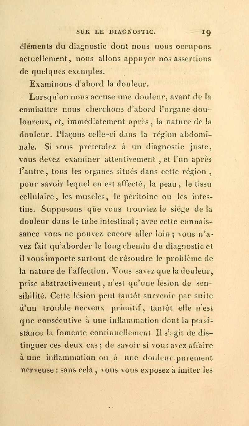 éléments du diagnostic dont nous nous occupons actuellement, nous allons appuyer nos assertions de quelques exemples. Examinons d'abord la douleur. Lorsqu'on nous accuse une douleur, avant de la combattre nous cherchons d'abord l'organe dou- loureux, et, immédiatement après, la nature de la douleur. Plaçons celle-ci dans la région abdomi- nale. Si vous prétendez à un diagnostic juste, vous devez examiner attentivement , et l'un après l'autre, tous les organes situés dans cette région , pour savoir lequel en est affecté, la peau, le tissu cellulaire, les muscles, le péritoine ou les intes- tins. Supposons que vous trouviez le siège de la douleur dans le tube intestinal ; avec cette connais- sance vous ne pouvez encore aller loin ; vous n'a- vez fait qu'aborder le long chemin du diagnostic et il vous importe surtout de résoudre le problème de la nature de l'affection. Vous savez que la douleur, prise abîtractivement, n'est qu'une lésion de sen- sibilité. Cette lésion peut tantôt survenir par suite d'un trouble nerveux primitif, tantôt elle n'est que consécutive à une inflammation dont la persi- stance la fomente continuellement ïl s'; git de dis- tinguer ces deux cas ; de savoir si vous avez affaire aune inflammation ou à une douleur purement nerveuse : sans cela, vous vous exposez à imiter les