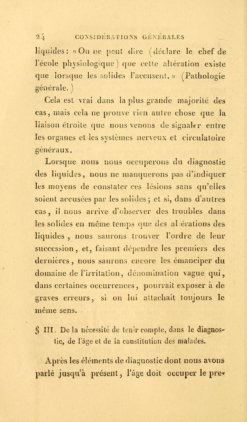 liquides: « On ne peut dire (déclare le chef de l'école physiologique ) que cette altération existe que lorsque les solides l'accusent. » (Pathologie générale. ) Cela est vrai dans la plus grande majorité des cas, mais cela ne prouve rien autre chose que la liaison étroite que nous venons de signaler entre les organes et les systèmes nerveux et circulatoire généraux. Lorsque nous nous occuperons du diagnostic des liquides, nous ne manquerons pas d'indiquer les moyens de constater ces lésions sans qu'elles soient accusées par les solides; et si, dans d'autres cas, il nous arrive d'observer des troubles dans les solides en même temps que des ahérations des liquides , nous saurons trouver l'ordre de leur succession, et, faisant dépendre les premiers des dernières, nous saurons encore les émanciper du domaine de l'irritation, dénomination vague qui, dans certaines occurrences, pourrait exposer à de graves erreurs, si on lui attachait toujours le même sens. § III. Bêla nécessité de tenir compte, dans le diagnos- tic, de 1 âge et de la constitution des malades. Après les éléments de diagnostic dont nous avons parlé jusqu'à présent, l'âge doit occuper le pre-»