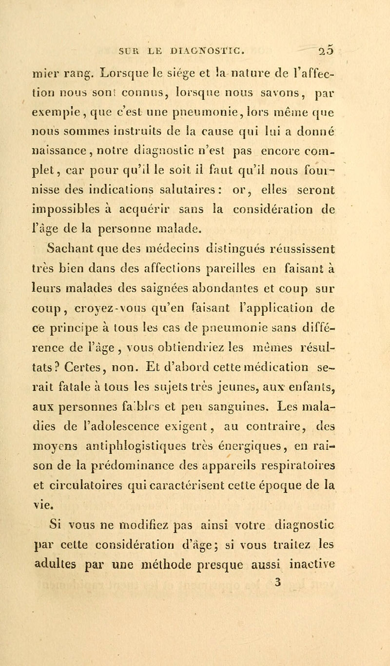 mier rang. Lorsque le siège et la nature de l'affec- tion nous son: connus, lorsque nous savons, par exemple, que c'est une pneumonie, lors même que nous sommes instruits de la cause qui lui a donné naissance , notre diagnostic n'est pas encore com- plet, car pour qu'il le soit il faut qu'il nous four- nisse des indications salutaires : or, elles seront impossibles à acquérir sans la considération de l'âge de la personne malade. Sachant que des médecins distingués réussissent très bien dans des affections pareilles en faisant a leurs malades des saignées abondantes et coup sur coup, croyez-vous qu'en faisant l'application de ce principe à tous les cas de pneumonie sans diffé- rence de l'âge , vous obtiendriez les mômes résul- tats? Certes, non. Et d'abord cette médication se- rait fatale à tous les sujets très jeunes, aux- enfants, aux personnes faiblrs et peu sanguines. Les mala- dies de l'adolescence exigent, au contraire, des moyens antiphlogistiques très énergiques, en rai- son de la prédominance des appareils respiratoires et circulatoires qui caractérisent cette époque de la vie. Si vous ne modifiez pas ainsi votre diagnostic par cette considération d'âge; si vous traitez les adultes par une méthode presque aussi inactive 3