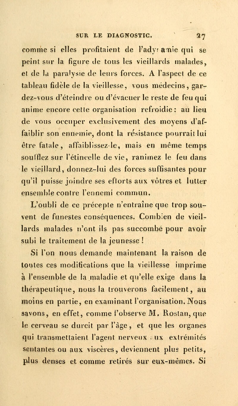 comme si elles profitaient de l'adyr amie qui se peint sur la figure de tous les vieillards malades, et de la paralysie de leurs forces. A l'aspect de ce tableau fidèle de la vieillesse, vous médecins, gar- dez-vous d'éteindre ou d'évacuer le veste de feu qui anime encore cette organisation refroidie: au lieu de vous occuper exclusivement des moyens d'af- faiblir son ennemie, dont la résistance pourrait lui être fatale, affaiblissez-le, mais en même temps soufflez sur l'étincelle dévie, ranimez le feu dans le vieillard, donnez-lui des forces suffisantes pour qu'il puisse joindre ses eflorts aux vôtres et lutter ensemble contre l'ennemi commun. L'oubli de ce précepte n'entraîne que trop sou- vent de funestes conséquences. Combien de vieil- lards malades n'ont ils pas succombé pour avoir subi le traitement de la jeunesse ! Si l'on nous demande maintenant la raison de toutes ces modifications que la vieillesse imprime à l'ensemble de la maladie et qu'elle exige dans la thérapeutique, nous la trouverons facilement, au moins en partie, en examinant l'organisation. Nous savons, en effet, comme l'observe M. Rostan, que le cerveau se durcit par l'âge, et que les organes qui transmettaient l'agent nerveux ; ux extrémités sentantes ou aux viscères, deviennent plus petits, plus denses et comme retirés sur eux-mêmes. Si