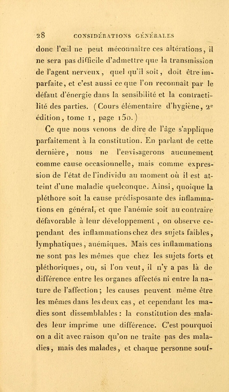 donc l'œil ne peut méconnaître ces altérations, il ne sera pas difficile d'admettre que la transmission de l'agent nerveux, quel qu'il soit, doit être im- parfaite, et c'est aussi ce que l'on reconnaît par le défaut d'énergie dans la sensibilité et la contracti- lité des parties. (Cours élémentaire d'hygiène, 2e édition, tome I, page i5o.) Ce que nous venons de dire de l'âge s'applique parfaitement à la constitution. En pariant de cette dernière, nous ne l'envisagerons aucunement comme cause occasionnelle, mais comme expres- sion de l'état de l'individu au moment où il est at- teint d'une maladie quelconque. Ainsi, quoique la pléthore soit la cause prédisposante des inflamma- tions en généra!, et que l'anémie soit au contraire défavorable à leur développement , on observe ce- pendant des inflammations chez des sujets faibles, lymphatiques, anémiques. Mais ces inflammations ne sont pas les mêmes que chez les sujets forts et pléthoriques, ou, si l'on veut, il n'y a pas là de différence entre les organes affectés ni entre la na- ture de l'affection ; les causes peuvent même être les mêmes dans les deux cas, et cependant les ma- dies sont dissemblables : la constitution des mala- des leur imprime une différence. C'est pourquoi on a dit avec raison qu'on ne traite pas des mala- dies , mais des malades, et chaque personne souf-