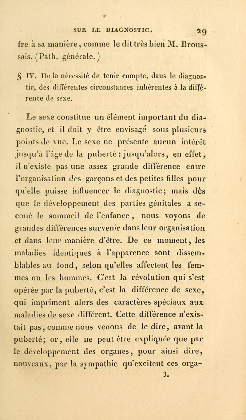 fre à sa manière, comme le dit très bien M. Brous- sais. (Falh. générale.) § IV. De la nécessité de tenir compte, dans le diagnos- tic, des différentes circonstances inhérentes à la diffé- rence de sexe. Le sexe constitue un clément important du dia- gnostic, et il doit y être envisagé sous plusieurs points de vue. Le sexe ne présente aucun intérêt jusqu'à l'âge de la puberté : jusqu'alors, en effet, il n'existe pas une assez grande différence entre l'organisation des garçons et des petites filles pour qu'elle puisse influencer le diagnostic; mais dès que le développement des parties génitales a se- coué le sommeil de l'enfance , nous voyons de grandes différences survenir dans leur organisation et dans leur manière d'être. De ce moment, les maladies identiques à l'apparence sont dissem- blables au fond, selon qu'elles affectent les fem- mes ou les hommes. C'est la révolution qui s'est opérée par la puberté, c'est la différence de sexe, qui impriment alors des caractères spéciaux aux maladies de sexe différent. Cette différence n'exis- tait pas, comme nous venons de le dire, avant la puberté; or, elle ne peut être expliquée que par- le développement des organes, pour ainsi dire, nouveaux, par la sympathie qu'excitent ces orga-