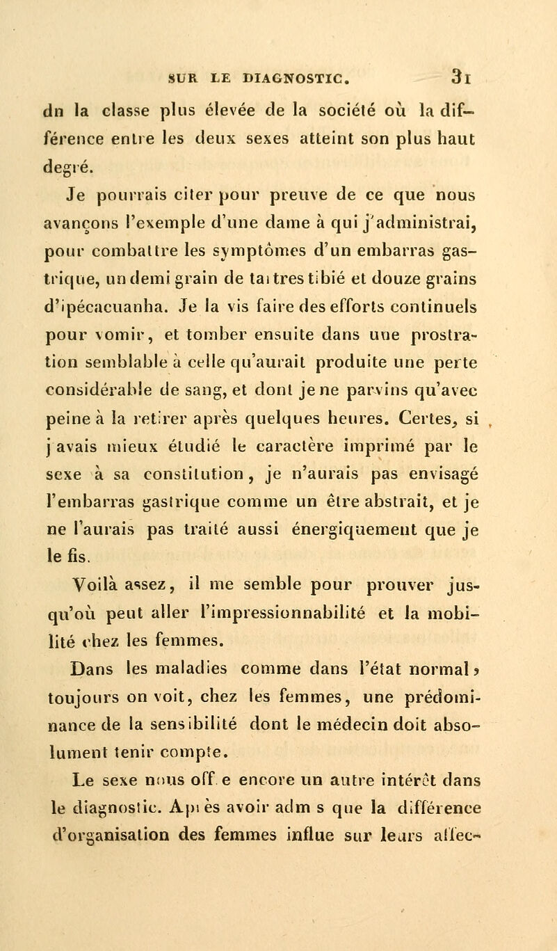dn la classe plus élevée de la société où la dif- férence entre les deux sexes atteint son plus haut degré. Je pourrais Gîter pour preuve de ce que nous avançons l'exemple d'une dame à qui j'administrai, pour combattre les symptômes d'un embarras gas- trique, un demi grain de tai très tibié et douze grains d'ipécacuanha. Je la vis faire des efforts continuels pour vomir, et tomber ensuite dans une prostra- tion semblable à celle qu'aurait produite une perte considérable de sang, et dont je ne parvins qu'avec peine à la retirer après quelques heures. Certes, si j avais mieux étudié le caractère imprimé par le sexe à sa constitution, je n'aurais pas envisagé l'embarras gastrique comme un être abstrait, et je ne l'aurais pas traité aussi énergiquemeut que je le fis. Voilà assez, il me semble pour prouver jus- qu'où peut aller l'impressionnabilité et la mobi- lité chez les femmes. Dans les maladies comme dans l'état normal? toujours on voit, chez les femmes, une prédomi- nance de la sensibilité dont le médecin doit abso- lument tenir compte. Le sexe nous off e encore un autre intérêt dans le diagnostic. Api es avoir adm s que la différence d'organisation des femmes influe sur leurs aiiec-