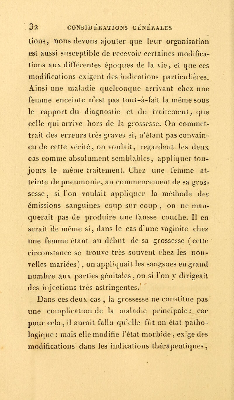tions, nous devons ajouter que leur organisation est aussi susceptible de recevoir certaines modifica- tions aux différentes époques de la vie, et que ces modifications exigent des indications particulières. Ainsi une maladie quelconque arrivant chez une femme enceinte n'est pas tout-à-fait la même sous le rapport du diagnostic et du traitement, que celle qui arrive hors de la grossesse. On commet- trait des erreurs très graves si, n'étant pas convain- cu de cette vérité, on voulait, regardant les deux cas comme absolument semblables, appliquer tou- jours le même traitement. Chez une femme at- teinte de pneumonie, au commencement de sa gros- sesse, si l'on voulait appliquer la méthode des émissions sanguines coup sur coup , on ne man- querait pas de produire une fausse couche. Il en serait de même si, dans le cas d'une vaginite chez une femme étant au début de sa grossesse (cette circonstance se trouve très souvent chez les nou- velles mariées), on appliquait les sangsues en grand nombre aux parties génitales, ou si l'on y dirigeait des injections très astringentes.'  Dans ces deux cas , la grossesse ne constitue pas une complication de la maladie principale: car pour cela, il aurait fallu qu'elle fût un état patho- logique : mais elle modifie l'état morbide , exige des modifications dans les indications thérapeutiques,