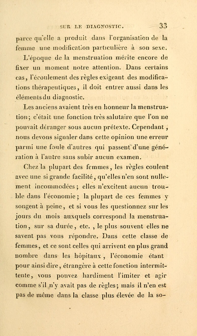 parce qu'elle a produit dans l'organisation de la femme une modification particulière à son sexe. L'époque de la menstruation mérite encore de fixer un moment notre attention. Dans certains cas, l'écoulement des règles exigeant des modifica- tions thérapeutiques, il doit entrer aussi dans les éléments du diagnostic. Les anciens avaient très en honneur la menstrua- tion; c'était une fonction très salutaire que l'on ne pouvait déranger sous aucun prétexte. Cependant, nous devons signaler dans cette opinion une erreur parmi une foule d'autres qui passent d'une géné- ration à l'autre sans subir aucun examen. Chez la plupart des femmes, les règles coulent avec une si grande facilité, qu'elles n'en sont nulle- ment incommodées; elles n'excitent aucun trou- ble dans l'économie; la plupart de ces femmes y songent à peine, et si vous les questionnez sur les jours du mois auxquels correspond la menstrua- tion , sur sa durée, etc. , le plus souvent elles ne savent pas vous répondre. Dans cette classe de femmes, et ce sont celles qui arrivent en plus grand nombre dans les hôpitaux , l'économie étant pour ainsi dire, étrangère à cette fonction intermit- tente, vous pouvez hardiment l'imiter et agir comme s'il n'y avait pas de règles; mais il n'en est pas de même dans la classe plus élevée de la so-