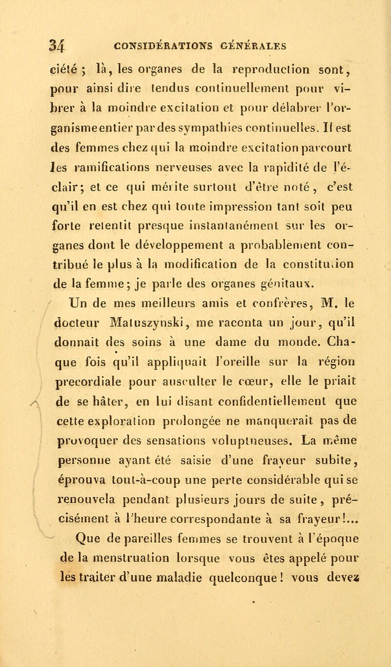 ciéîé ; là, les organes de la reproduction sont, pour ainsi dire tendus continuellement pour vi- brer à la moindre excitation et pour délabrer Por- ganismeentier par des sympathies continuelles. Il est des femmes chez qui la moindre excitation parcourt les ramifications nerveuses avec la rapidité de l'é- clair; et ce qui mérite surtout d'être noté , c'est qu'il en est chez qui toute impression tant soit peu forte retentit presque instantanément sur les or- ganes dont le développement a probablement con- tribué le plus à la modification de la constituiion de la femme; je parle des organes génitaux. Un de mes meilleurs amis et confrères, M. le docteur Matuszynski, me raconta un jour, qu'il donnait des soins à une dame du monde. Cha- que fois qu'il appliquait l'oreille sur la région precordiale pour ausculter le cœur, elle le priait de se hâter, en lui disant confidentiellement que cette exploration prolongée ne manquerait pas de provoquer des sensations voluptueuses. La même personne ayant été saisie d'une frayeur subite, éprouva tout-à-coup une perte considérable qui se renouvela pendant plusieurs jours de suite, pré- cisément à l'heure correspondante à sa frayeur!... Que de pareilles femmes se trouvent à Pépoque de la menstruation lorsque vous êtes appelé pour les traiter d'une maladie quelconque ! vous devez