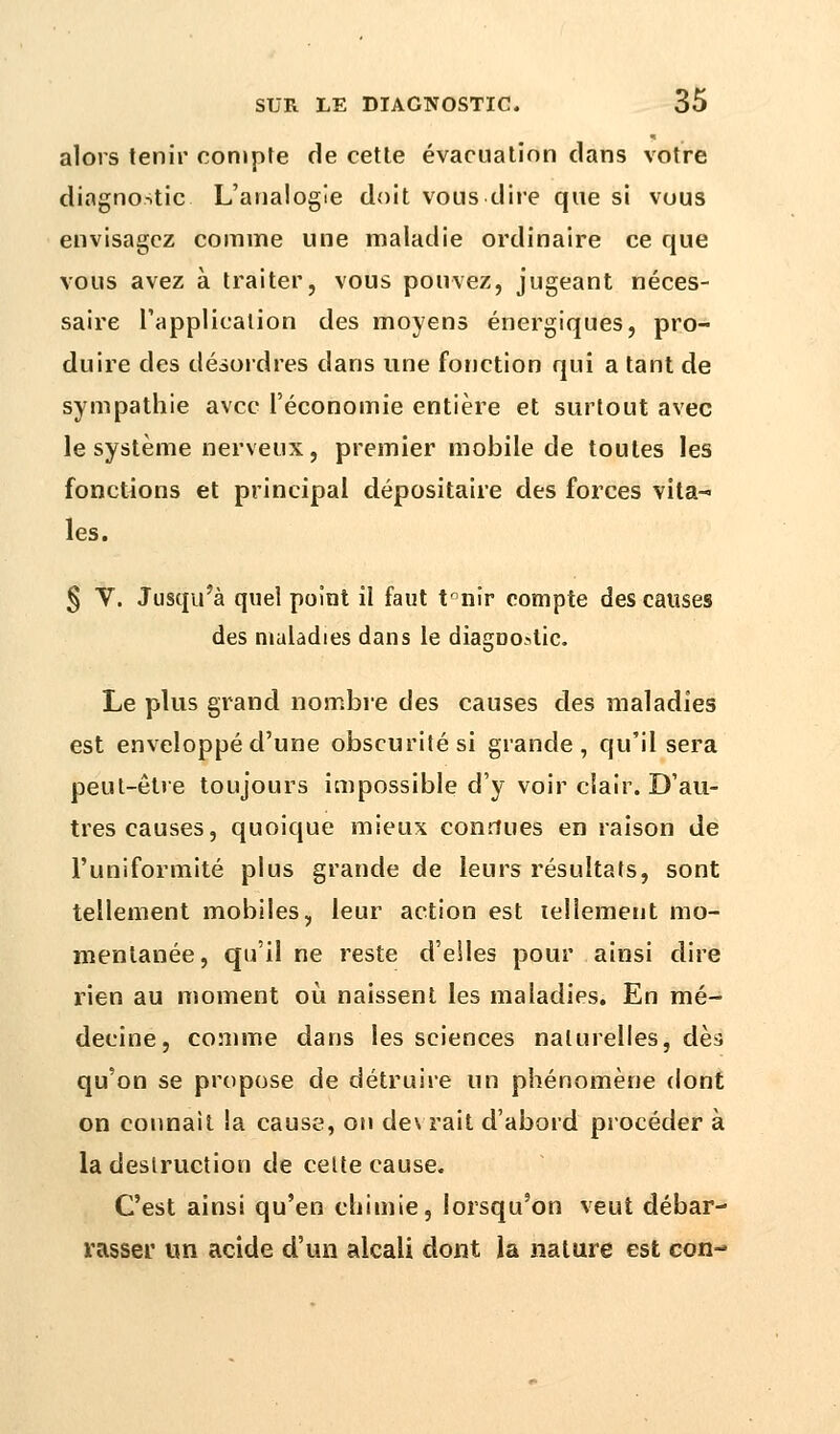 alors tenir compte de cette évacuation clans votre diagnostic L'analogie doit vous dire que si vous envisagez comme une maladie ordinaire ce que vous avez à traiter, vous pouvez, jugeant néces- saire l'application des moyens énergiques, pro- duire des désordres dans une fonction qui a tant de sympathie avec l'économie entière et surtout avec le système nerveux, premier mobile de toutes les fonctions et principal dépositaire des forces vita- les. § V. Jusqu'à quel point il faut tnnir compte des causes des maladies dans le diagDOstic. Le plus grand nombre des causes des maladies est enveloppé d'une obscurité si grande, qu'il sera peut-être toujours impossible d'y voir clair. D'au- tres causes, quoique mieux connues en raison de l'uniformité plus grande de leurs résultats, sont tellement mobiles, leur action est tellement mo- mentanée, qu'il ne reste d'elles pour ainsi dire rien au moment où naissent les maladies. En mé- decine, comme dans les sciences naturelles, dès qu'on se propose de détruire un phénomène dont on connaît la cause, on devrait d'abord procéder à la destruction de celte cause. C'est ainsi qu'en chimie, lorsqu'on veut débar- rasser un acide d'un alcali dont la nature est con-