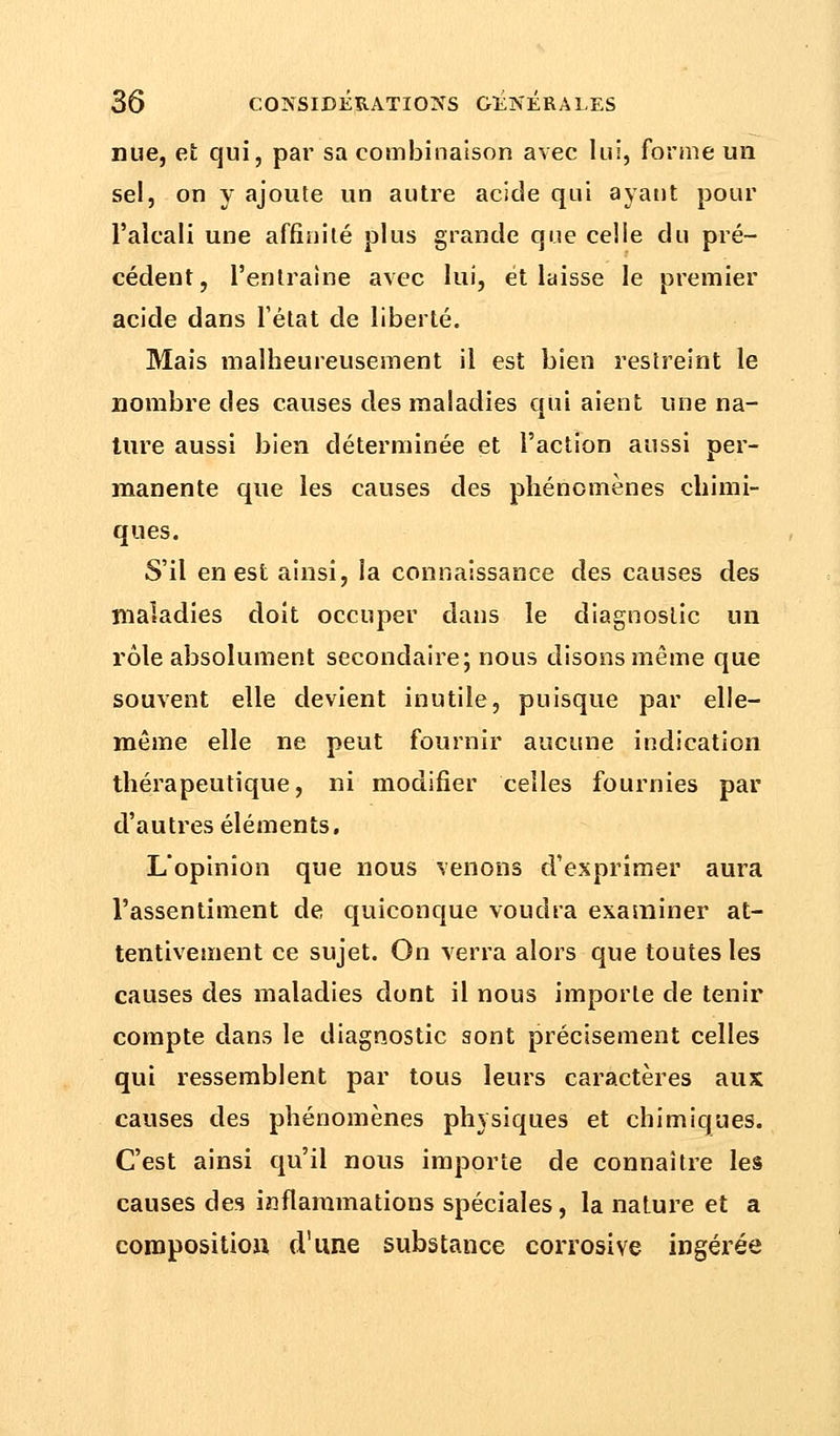 nue, et qui, par sa combinaison avec lui, forme un sel, on y ajoute un autre acide qui ayant pour l'alcali une affinité plus grande que celle du pré- cédent, l'entraîne avec lui, et laisse le premier acide dans l'état de liberté. Mais malheureusement il est bien restreint le nombre des causes des maladies qui aient une na- ture aussi bien déterminée et l'action aussi per- manente que les causes des phénomènes chimi- ques. S'il en est ainsi, la connaissance des causes des maladies doit occuper dans le diagnostic un rôle absolument secondaire; nous disons même que souvent elle devient inutile, puisque par elle- même elle ne peut fournir aucune indication thérapeutique, ni modifier celles fournies par d'autres éléments. L'opinion que nous venons d'exprimer aura l'assentiment de quiconque voudra examiner at- tentivement ce sujet. On verra alors que toutes les causes des maladies dont il nous importe de tenir compte dans le diagnostic sont précisément celles qui ressemblent par tous leurs caractères aux causes des phénomènes physiques et chimiques. C'est ainsi qu'il nous importe de connaître les causes des inflammations spéciales, la nature et a composition d'une substance corrosive ingérée