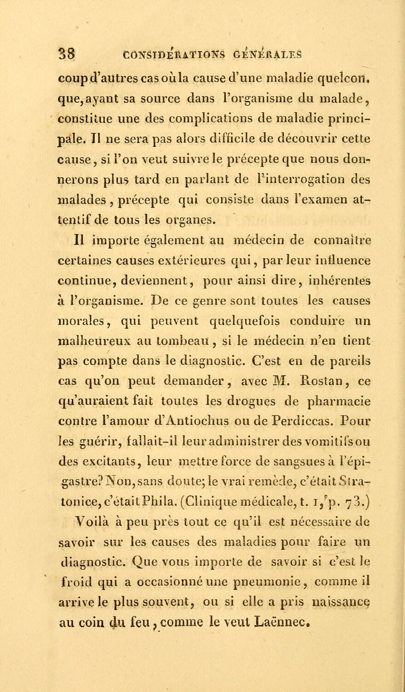 coup d'autres cas où la cause d'une maladie queîcoth que,ayant sa source dans l'organisme du malade, constitue une des complications de maladie princi- pale. Il ne sera pas alors difficile de découvrir cette cause, si l'on veut suivre le précepte que nous don- nerons plus tard en parlant de ^interrogation des malades, précepte qui consiste dans l'examen at- tentif de tous les organes. Il importe également au médecin de connaître certaines causes extérieures qui, par leur influence continue, deviennent, pour ainsi dire, inhérentes à l'organisme. De ce genre sont toutes les causes morales, qui peuvent quelquefois conduire un malheureux au tomÎ3eaU, si le médecin n'en tient pas compte dans le diagnostic. C'est en de pareils cas qu'on peut demander, avec M. Rostan, ce qu'auraient fait toutes les drogues de pharmacie contre l'amour d'Antiochus ou de Perdiccas. Pour les guérir, fallait-il leur administrer des vomitifs ou des excitants, leur mettre force de sangsues à l'épi- gastre? Non,sans doute; le vrai remède, c'était Slra- tonice, c'étaitPhiia. (Clinique médicale, t. i/p. 73.) Voilà à peu près tout ce qu'il est nécessaire de savoir sur les causes des maladies pour faire un diagnostic. Que vous importe de savoir si c'est le froid qui a occasionné une pneumonie, comme il arrive le plus souvent, ou si elle a pris naissance au coin 4u feu ? comme le veut Laënnec.