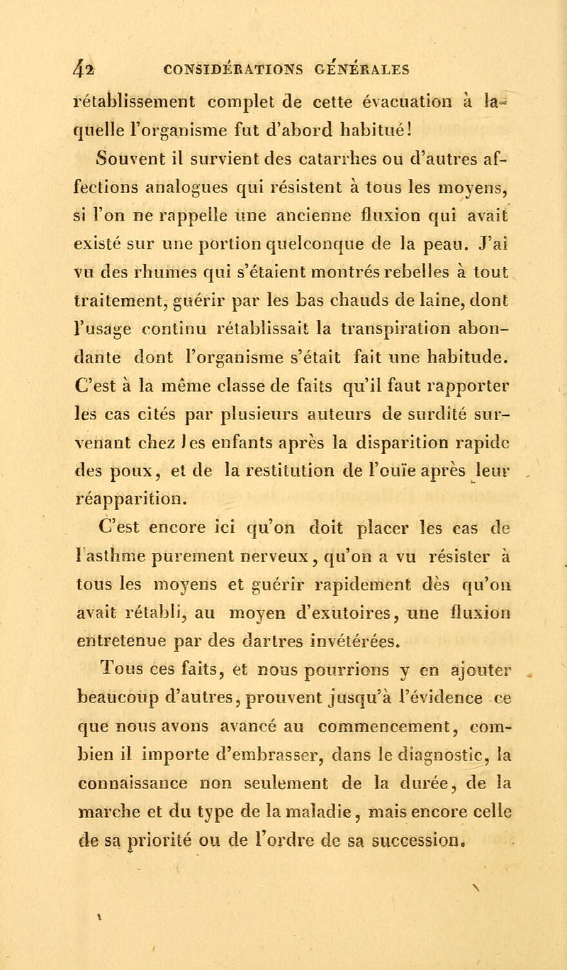 rétablissement complet de cette évacuation à la- quelle l'organisme fut d'abord habitué! Souvent il survient des catarrhes ou d'autres af- fections analogues qui résistent à tous les moyens, si l'on ne rappelle une ancienne fluxion qui avait existé sur une portion quelconque de la peau. J'ai vu des rhumes qui s'étaient montrés rebelles à tout traitement, guérir par les bas chauds de laine, dont l'usage continu rétablissait la transpiration abon- dante dont l'organisme s'était fait une habitude. C'est à la même classe de faits qu'il faut rapporter les cas cités par plusieurs auteurs de surdité sur- venant chez Jes enfants après la disparition rapide des poux, et de la restitution de l'ouïe après leur réapparition. C'est encore ici qu'on doit placer les cas de î asthme purement nerveux, qu'on a vu résister à tous les moyens et guérir rapidement dès qu'on avait rétabli, au moyen d'exutoires, une fluxion entretenue par des dartres invétérées. Tous ces faits, et nous pourrions y en ajouter beaucoup d'autres, prouvent jusqu'à l'évidence ce que nous avons avancé au commencement, com- bien il importe d'embrasser, dans le diagnostic, la connaissance non seulement de la durée, de la marche et du type de la maladie, mais encore celle de sa priorité ou de Tordre de sa succession.