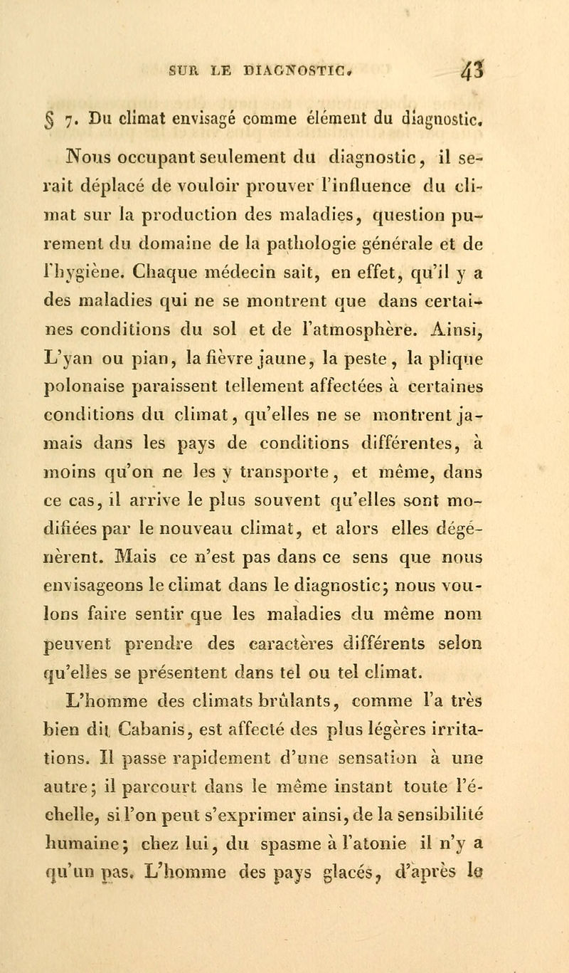 § 7. Du climat envisagé comme élément du diagnostic. Nous occupant seulement du diagnostic, il se- rait déplacé de vouloir prouver l'influence du cli- mat sur la production des maladies, question pu- rement du domaine de la pathologie générale et de l'hygiène. Chaque médecin sait, en effet, qu'il y a des maladies qui ne se montrent que dans certai- nes conditions du sol et de l'atmosphère. Ainsi, L'yan ou pian, la fièvre jaune, la peste , la plique polonaise paraissent tellement affectées à certaines conditions du climat, qu'elles ne se montrent ja- mais dans les pays de conditions différentes, à moins qu'on ne les y transporte, et même, dans ce cas, il arrive le plus souvent qu'elles sont mo- difiées par le nouveau climat, et alors elles dégé- nèrent. Mais ce n'est pas dans ce sens que nous envisageons le climat dans le diagnostic; nous vou- lons faire sentir que les maladies du même nom peuvent prendre des caractères différents selon qu'elles se présentent dans tel ou tel climat. L'homme des climats brûlants, comme l'a très bien dit, Cabanis, est affecté des plus légères irrita- tions. Il passe rapidement d'une sensation à une autre; il parcourt dans le même instant toute l'é- chelle, si l'on peut s'exprimer ainsi, de la sensibilité humaine; chez lui, du spasme à l'atonie il n'y a qu'un pas. L'homme des pays glacés, d'après le