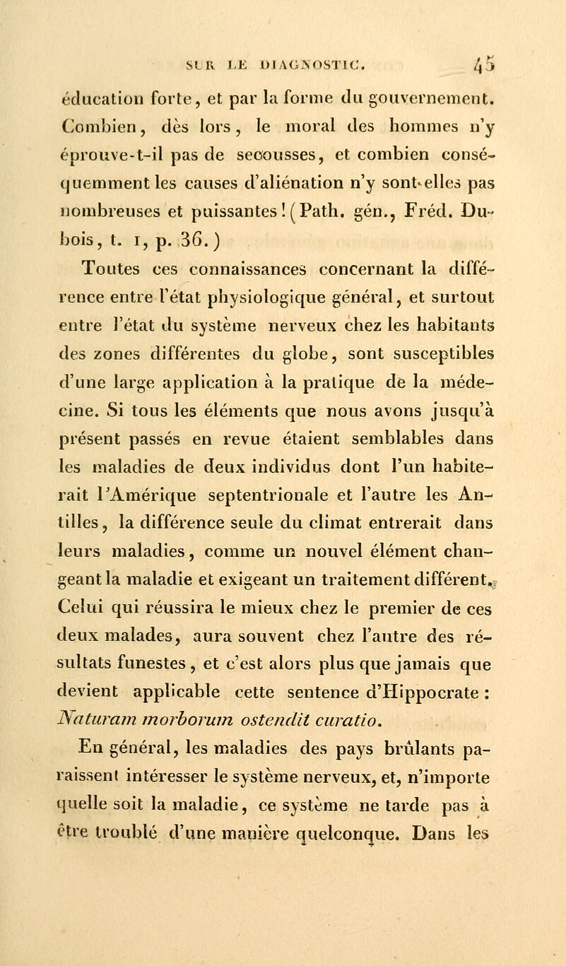 éducation forte, et par la forme du gouvernement. Combien, dès lors, le moral des hommes n'y éprouve-t-il pas de secousses, et combien consé- quemment les causes d'aliénation n'y sont-elles pas nombreuses et puissantes ! (Path. gén., Fréd. Du- bois, t. i, p. 36.) Toutes ces connaissances concernant la diffé- rence entre l'état physiologique général, et surtout entre l'état du système nerveux chez les habitants des zones différentes du globe, sont susceptibles d'une large application à la pratique de la méde- cine. Si tous les éléments que nous avons jusqu'à présent passés en revue étaient semblables dans les maladies de deux individus dont l'un habite- rait l'Amérique septentrionale et l'autre les An- tilles, la différence seule du climat entrerait dans leurs maladies, comme un nouvel élément chan- geant la maladie et exigeant un traitement différent. Celui qui réussira le mieux chez le premier de ces deux malades, aura souvent chez l'autre des ré- sultats funestes, et c'est alors plus que jamais que devient applicable cette sentence d'Hippocrate : Naturam. morborum ostendit curatio. En général, les maladies des pays brûlants pa- raissent intéresser le système nerveux, et, n'importe quelle soit la maladie, ce système ne tarde pas à être troublé d'une manière quelconque. Dans les
