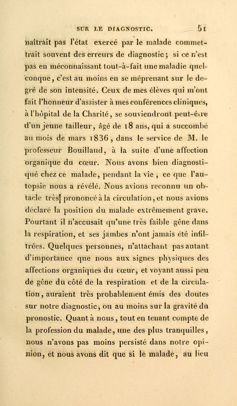 naîtrait pas l'état exercé par le malade commet- trait souvent des erreurs de diagnostic ; si ce n'est pas en méconnaissant toul-à-fait une maladie quel- conque , c'est au moins en se méprenant sur le de- gré de son intensité. Ceux de mes élèves qui m'ont fait l'honneur d'assister à mes conférences cliniques, à l'hôpital de la Charité, se souviendront peut-être d'un jeune tailleur, âgé de 18 ans, qui a succombé au mois de mars i836, dans le service de M. le professeur Bouillaud, à la suite d'une affection organique du cœur. Nous avons bien diagnosti- qué chez ce malade, pendant la vie , ce que l'au- topsie nous a révélé. Nous avions reconnu un ob- tacle très| prononcé à la circulation, et nous avions déclaré la position du malade extrêmement grave. Pourtant il n'accusait qu'une très faible gêne dans la respiration, et ses jambes n'ont jamais été infil- trées. Quelques personnes, n'attachant pas autant d'importance que nous aux signes physiques des affections organiques du cœur, et voyant aussi peu de gêne du côté de la respiration et de la circula- tion , auraient très probablement émis des doutes sur notre diagnostic, ou au moins sur la gravité du pronostic. Quant à nous, tout en tenant compte de la profession du malade, une des plus tranquilles, nous n'avons pas moins persisté dans notre opi- nion, et nous avons dit que si le malade, au lieu