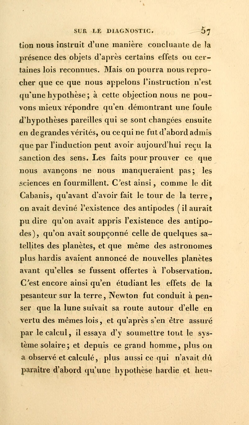 tion nous instruit d'une manière concluante de la présence des objets d'après certains effets ou cer- taines lois reconnues. Mais on pourra nous repro- cher que ce que nous appelons l'instruction n'est qu'une hypothèse; à cette objection nous ne pou- vons mieux répondre qu'en démontrant une foule d'hypothèses pareilles qui se sont changées ensuite en de grandes vérités, ou ce qui ne fut d'abord admis que par l'induction peut avoir aujourd'hui reçu la sanction des sens. Les faits pour prouver ce que nous avançons ne nous manqueraient pas; les sciences en fourmillent. C'est ainsi, comme le dit Cabanis, qu'avant d'avoir fait le tour de la terre, on avait deviné l'existence des antipodes ( il aurait pu dire qu'on avait appris l'existence des antipo- des), qu'on avait soupçonné celle de quelques sa- tellites des planètes, et que même des astronomes plus hardis avaient annoncé de nouvelles planètes avant qu'elles se fussent offertes à l'observation. C'est encore ainsi qu'en étudiant les effets de la pesanteur sur la terre, Newton fut conduit à pen- ser que la lune suivait sa route autour d'elle en vertu des mêmes lois, et qu'après s'en être assuré par le calcul, il essaya d'y soumettre tout le sys- tème solaire; et depuis ce grand homme, plus on a observé et calculé, plus aussi ce qui n'avait dû paraître d'abord qu'une hypothèse hardie et heu-»