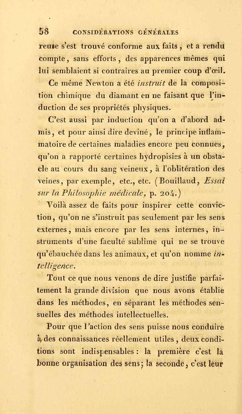 reuse s'est trouvé conforme aux faits , et a rendu compte, sans efforts , des apparences mêmes qui lui semblaient si contraires au premier coup d'œil. Ce même Newton a été instruit de ia composi- tion chimique du diamant en ne faisant que l'in- duction de ses propriétés physiques. C'est aussi par induction qu'on a d'abord ad- mis, et pour ainsi dire deviné, le principe inflam- matoire de certaines maladies encore peu connues, qu'on a rapporté certaines hydropisies à un obsta- cle au cours du sang veineux, à l'oblitération des veines, par exemple, etc., etc. (Bouillaud, Essai sur la Philosophie médicale, p. 204.) Voilà assez de faits pour inspirer cette convic- tion, qu'on ne s'instruit pas seulement par les sens externes, mais encore par les sens internes, in- struments d'une faculté sublime qui ne se trouve qu'ébauchée dans les animaux, et qu'on nomme in- telligence. Tout ce que nous venons de dire justifie parfai- tement la grande division que nous avons établie dans les méthodes, en séparant les méthodes sen- suelles des méthodes intellectuelles. Pour que l'action des sens puisse nous conduire à, des connaissances réellement utiles, deux condi- tions sont indispensables : là première c'est la bonne organisation des sens ; la seconde, c'est leur