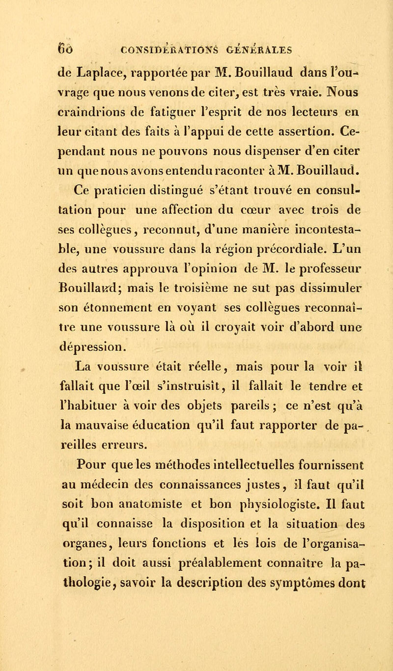de Laplace, rapportée par M. Bouillaud dans l'ou- vrage que nous venons de citer, est très vraie. Nous craindrions de fatiguer l'esprit de nos lecteurs en leur citant des faits à l'appui de cette assertion. Ce- pendant nous ne pouvons nous dispenser d'en citer un que nous avons entendu raconter à M. Bouillaud. Ce praticien distingué s'étant trouvé en consul- tation pour une affection du cœur avec trois de ses collègues, reconnut, d'une manière incontesta- ble, une voussure dans la région précordiale. L'un des autres approuva l'opinion de M. le professeur Bouillaird; mais le troisième ne sut pas dissimuler son étonnement en voyant ses collègues reconnaî- tre une voussure là où il croyait voir d'abord une dépression. La voussure était réelle, mais pour la voir il fallait que l'oeil s'instruisît, il fallait le tendre et l'habituer à voir des objets pareils ; ce n'est qu'à la mauvaise éducation qu'il faut rapporter de pa- reilles erreurs. Pour que les méthodes intellectuelles fournissent au médecin des connaissances justes, il faut qu'il soit bon anatomiste et bon physiologiste. Il faut qu'il connaisse la disposition et la situation de3 organes, leurs fonctions et lés lois de l'organisa- tion ; il doit aussi préalablement connaître la pa- thologie, savoir la description des symptômes dont