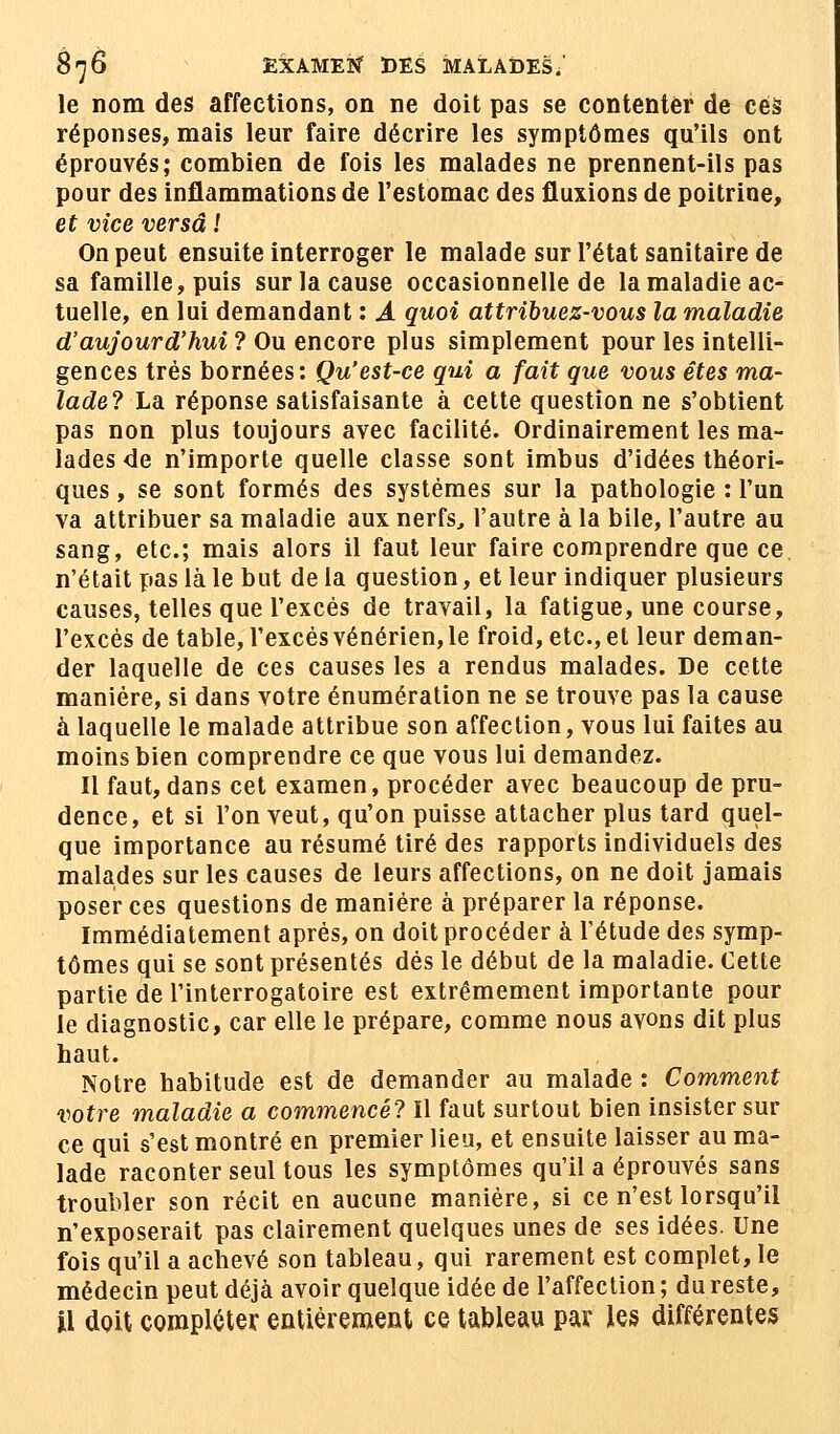 le nom des affections, on ne doit pas se contenter de ces réponses, mais leur faire décrire les symptômes qu'ils ont éprouvés; combien de fois les malades ne prennent-ils pas pour des inflammations de l'estomac des fluxions de poitrine, et vice versa ! On peut ensuite interroger le malade sur l'état sanitaire de sa famille, puis sur la cause occasionnelle de la maladie ac- tuelle, en lui demandant : A quoi attribuez-vous la maladie d'aujourd'hui? Ou encore plus simplement pour les intelli- gences très bornées: Qu'est-ce qui a fait que vous êtes ma- lade? La réponse satisfaisante à cette question ne s'obtient pas non plus toujours avec facilité. Ordinairement les ma- lades de n'importe quelle classe sont imbus d'idées théori- ques , se sont formés des systèmes sur la pathologie : l'un va attribuer sa maladie aux nerfs, l'autre à la bile, l'autre au sang, etc.; mais alors il faut leur faire comprendre que ce n'était pas là le but de la question, et leur indiquer plusieurs causes, telles que l'excès de travail, la fatigue, une course, l'excès de table, l'excès vénérien, le froid, etc., et leur deman- der laquelle de ces causes les a rendus malades. De cette manière, si dans votre énumération ne se trouve pas la cause à laquelle le malade attribue son affection, vous lui faites au moins bien comprendre ce que vous lui demandez. Il faut, dans cet examen, procéder avec beaucoup de pru- dence, et si l'on veut, qu'on puisse attacher plus tard quel- que importance au résumé tiré des rapports individuels des malades sur les causes de leurs affections, on ne doit jamais poser ces questions de manière à préparer la réponse. Immédiatement après, on doit procéder à l'étude des symp- tômes qui se sont présentés dès le début de la maladie. Cette partie de l'interrogatoire est extrêmement importante pour le diagnostic, car elle le prépare, comme nous avons dit plus haut. Notre habitude est de demander au malade : Comment votre maladie a commencé? Il faut surtout bien insister sur ce qui s'est montré en premier lieu, et ensuite laisser au ma- lade raconter seul tous les symptômes qu'il a éprouvés sans troubler son récit en aucune manière, si ce n'est lorsqu'il n'exposerait pas clairement quelques unes de ses idées. Une fois qu'il a achevé son tableau, qui rarement est complet, le médecin peut déjà avoir quelque idée de l'affection ; du reste, il doit compléter entièrement ce tableau par les différentes