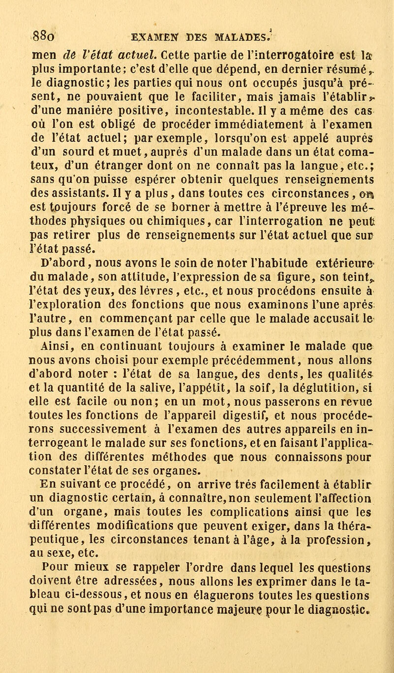 men de l'état actuel. Cette partie de l'interrogatoire est la plus importante; c'est d'elle que dépend, en dernier résumér le diagnostic; les parties qui nous ont occupés jusqu'à pré- sent, ne pouvaient que le faciliter, mais jamais l'établir* d'une manière positive, incontestable. Il y a même des cas où l'on est obligé de procéder immédiatement à l'examen de l'état actuel; par exemple, lorsqu'on est appelé auprès d'un sourd et muet, auprès d'un malade dans un état coma- teux, d'un étranger dont on ne connaît pas la langue, etc.; sans qu'on puisse espérer obtenir quelques renseignements des assistants. Il y a plus, dans toutes ces circonstances , on est toujours forcé de se borner à mettre à l'épreuve les mé- thodes physiques ou chimiques, car l'interrogation ne peut pas retirer plus de renseignements sur l'état actuel que sud l'état passé. D'abord, nous avons le soin de noter l'habitude extérieure du malade, son attitude, l'expression de sa figure, son teint» l'état des yeux, des lèvres , etc., et nous procédons ensuite à l'exploration des fonctions que nous examinons l'une après l'autre, en commençant par celle que le malade accusait le plus dans l'examen de l'état passé. Ainsi, en continuant toujours à examiner le malade que nous avons choisi pour exemple précédemment, nous allons d'abord noter : l'état de sa langue, des dents, les qualités et la quantité de la salive, l'appétit, la soif, la déglutition, si elle est facile ou non; en un mot, nous passerons en revue toutes les fonctions de l'appareil digestif, et nous procéde- rons successivement à l'examen des autres appareils en in- terrogeant le malade sur ses fonctions, et en faisant l'applica- tion des différentes méthodes que nous connaissons pour constater l'état de ses organes. En suivant ce procédé, on arrive très facilement à établir un diagnostic certain, à connaître, non seulement l'affection d'un organe, mais toutes les complications ainsi que les différentes modifications que peuvent exiger, dans la théra- peutique, les circonstances tenant à l'âge, à la profession, au sexe, etc. Pour mieux se rappeler l'ordre dans lequel les questions doivent être adressées, nous allons les exprimer dans le ta- bleau ci-dessous, et nous en élaguerons toutes les questions qui ne sont pas d'une importance majeure pour le diagnostic.