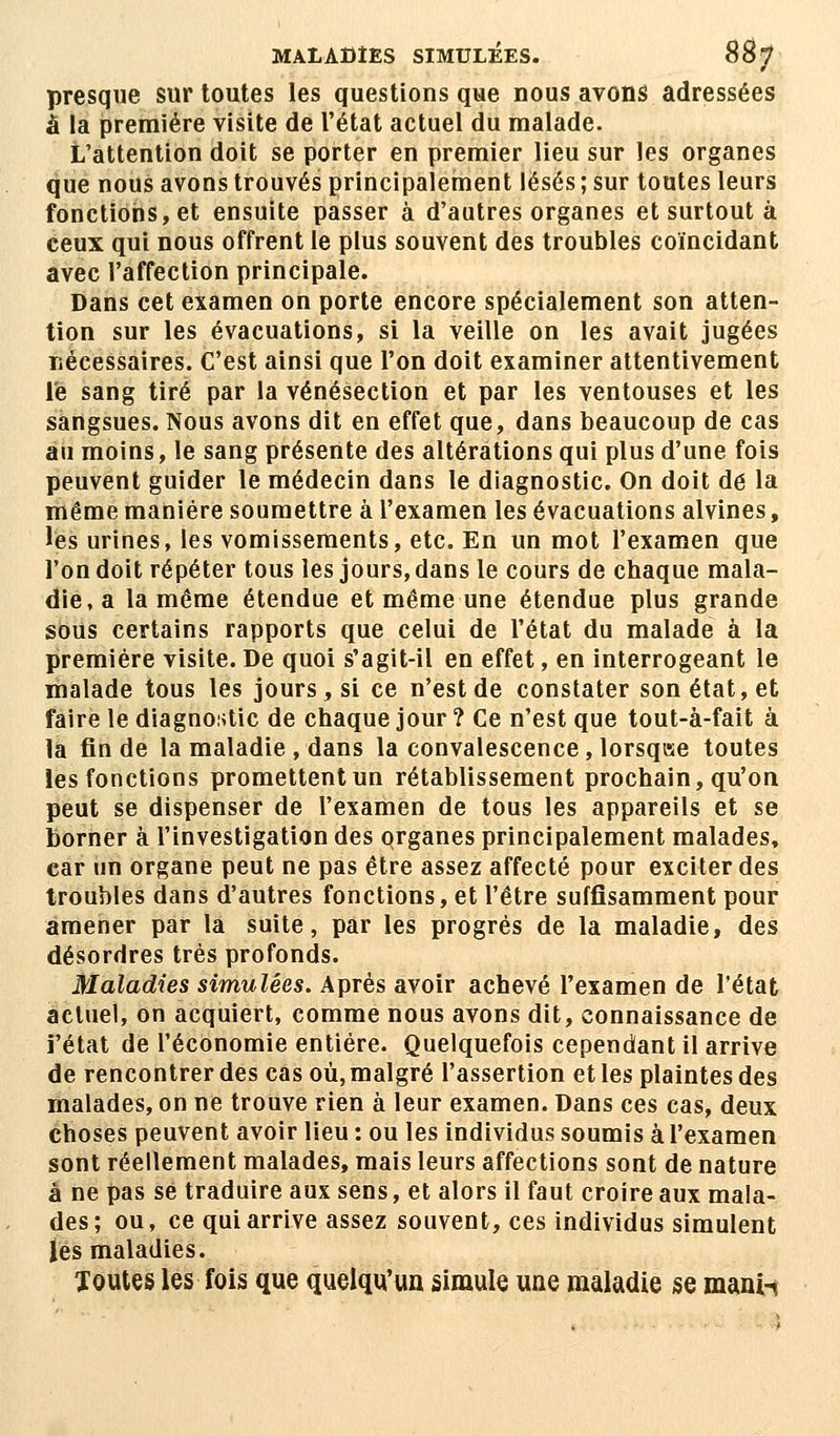 MALADIES SIMULÉES. 88 7 presque sur toutes les questions que nous avons adressées à la première visite de l'état actuel du malade. L'attention doit se porter en premier lieu sur les organes que nous avons trouvés principalement lésés ; sur toutes leurs fonctions, et ensuite passer à d'autres organes et surtout à ceux qui nous offrent le plus souvent des troubles coïncidant avec l'affection principale. Dans cet examen on porte encore spécialement son atten- tion sur les évacuations, si la veille on les avait jugées nécessaires. C'est ainsi que l'on doit examiner attentivement le sang tiré par la vénésection et par les ventouses et les sangsues. Nous avons dit en effet que, dans beaucoup de cas au moins, le sang présente des altérations qui plus d'une fois peuvent guider le médecin dans le diagnostic. On doit de la même manière soumettre à l'examen les évacuations alvines, les urines, les vomissements, etc. En un mot l'examen que l'on doit répéter tous les jours, dans le cours de chaque mala- die, a la même étendue et même une étendue plus grande sous certains rapports que celui de l'état du malade à la première visite. De quoi s'agit-il en effet, en interrogeant le malade tous les jours, si ce n'est de constater son état, et faire le diagnostic de chaque jour ? Ce n'est que tout-à-fait à la fin de la maladie , dans la convalescence, lorsqise toutes les fonctions promettent un rétablissement prochain, qu'on peut se dispenser de l'examen de tous les appareils et se borner à l'investigation des organes principalement malades, car un organe peut ne pas être assez affecté pour exciter des troubles dans d'autres fonctions, et l'être suffisamment pour amener par la suite, par les progrés de la maladie, des désordres très profonds. Maladies simulées. Après avoir achevé l'examen de l'état actuel, on acquiert, comme nous avons dit, connaissance de i'état de l'économie entière. Quelquefois cependant il arrive de rencontrer des cas où, malgré l'assertion et les plaintes des malades, on ne trouve rien à leur examen. Dans ces cas, deux choses peuvent avoir lieu : ou les individus soumis à l'examen sont réellement malades, mais leurs affections sont de nature à ne pas se traduire aux sens, et alors il faut croire aux mala- des; ou, ce qui arrive assez souvent, ces individus simulent lés maladies. Toutes les fois que quelqu'un simule une maladie se manh