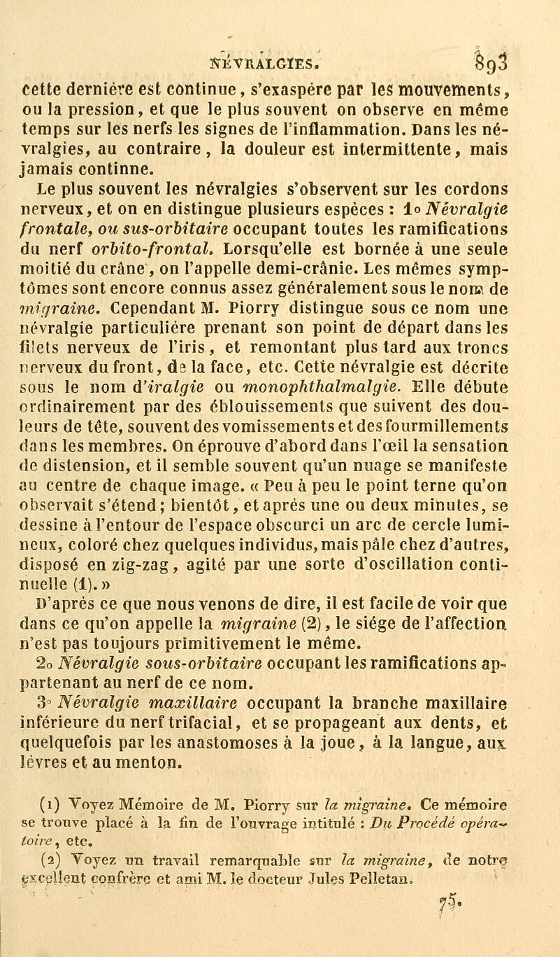 cette dernière est continue, s'exaspère par les mouvements, ou la pression, et que le plus souvent on observe en même temps sur les nerfs les signes de l'inflammation. Dans les né- vralgies, au contraire, la douleur est intermittente, mais jamais continne. Le plus souvent les névralgies s'observent sur les cordons nerveux, et on en distingue plusieurs espèces : 1<> Névralgie frontale, ou sus-orbitaire occupant toutes les ramifications du nerf orbito-frontal. Lorsqu'elle est bornée à une seule moitié du crâne, on l'appelle demi-crânie. Les mêmes symp- tômes sont encore connus assez généralement sous le nom de migraine. Cependant M. Piorry distingue sous ce nom une névralgie particulière prenant son point de départ dans les filets nerveux de l'iris, et remontant plus tard aux troncs nerveux du front, d9 la face, etc. Cette névralgie est décrite sous le nom d'iralgie ou monophthalmalgie. Elle débute ordinairement par des éblouissements que suivent des dou- leurs de tête, souvent des vomissements et des fourmillements dans les membres. On éprouve d'abord dans l'œil la sensation de distension, et il semble souvent qu'un nuage se manifeste au centre de chaque image. « Peu à peu le point terne qu'on observait s'étend ; bientôt, et après une ou deux minutes, se dessine à l'entour de l'espace obscurci un arc de cercle lumi- neux, coloré chez quelques individus, mais pâle chez d'autres, disposé enzig-zag, agité par une sorte d'oscillation conti- nuelle (1).» D'après ce que nous venons de dire, il est facile de voir que dans ce qu'on appelle la migraine (2), le siège de l'affection n'est pas toujours primitivement le même. 2o Névralgie sous-orbitaire occupant les ramifications ap- partenant au nerf de ce nom. 3° Névralgie maxillaire occupant la branche maxillaire inférieure du nerf trifacial, et se propageant aux dents, et quelquefois par les anastomoses à la joue, à la langue, aux lèvres et au menton. (1) Voyez Mémoire de M. Piorry sur la migraine. Ce mémoire se trouve placé à la fin de l'ouvrage intitulé : Du Procédé opéra* toire, etc. (2) Voyez un travail remarquable sur la migraine, de notre