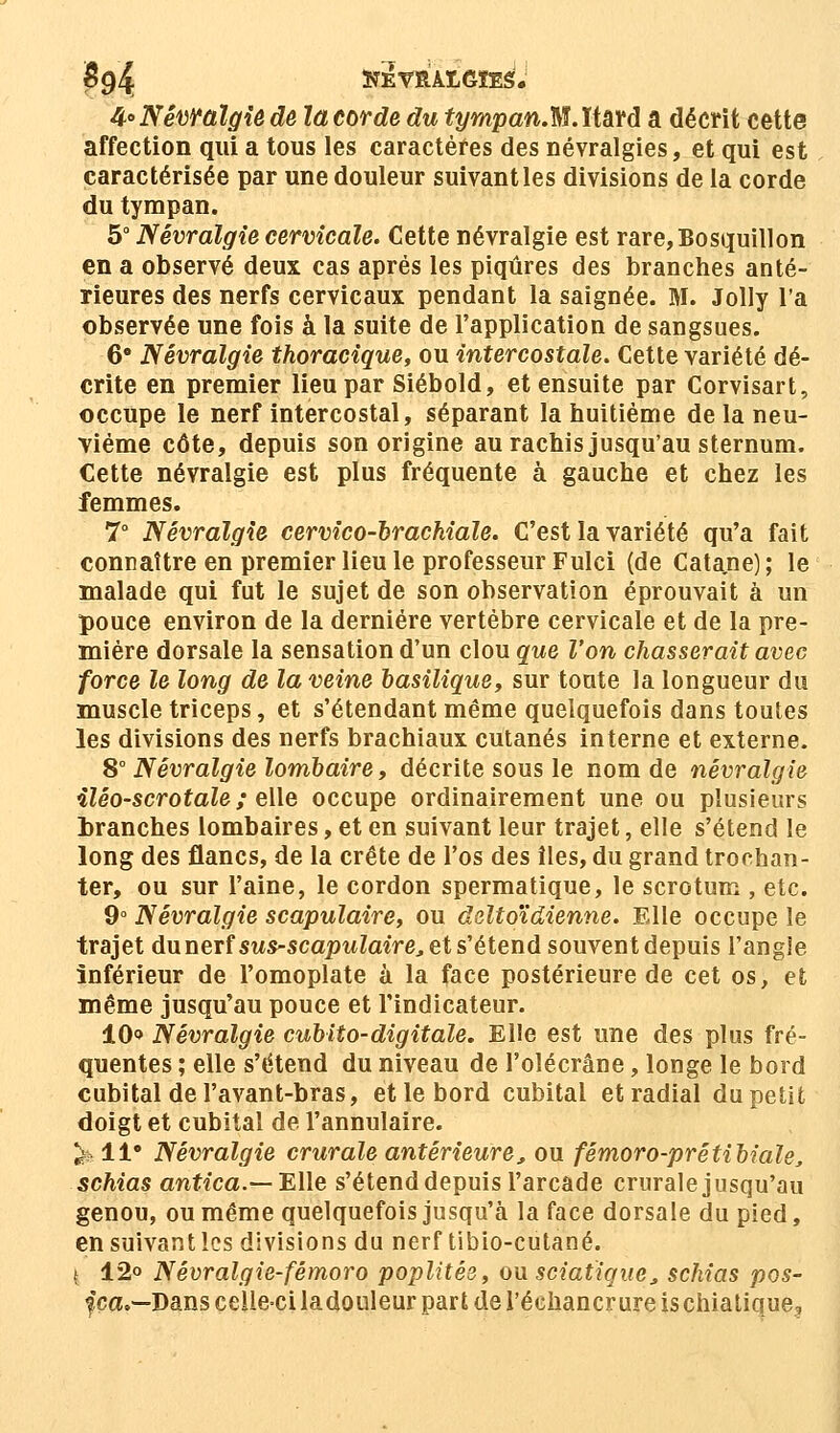 $9% SîEfRAtGïES. 4° Névralgie de ta corde du ft/mpan.M.ïtard a décrit cette affection qui a tous les caractères des névralgies, et qui est caractérisée par une douleur suivant les divisions de la corde du tympan. 5° Névralgie cervicale. Cette névralgie est rare,Bosquillon en a observé deux cas après les piqûres des branches anté- rieures des nerfs cervicaux pendant la saignée. M. Jolly l'a observée une fois à la suite de l'application de sangsues. 6° Névralgie thoracique, ou intercostale. Cette variété dé- crite en premier lieu par Siébold, et ensuite par Corvisart, occupe le nerf intercostal, séparant la huitième de la neu- vième côte, depuis son origine au rachis jusqu'au sternum. Cette névralgie est plus fréquente à gauche et chez les femmes. 7° Névralgie cervico-brachiale. C'est la variété qu'a fait connaître en premier lieu le professeur Fulci (de Catane) ; le malade qui fut le sujet de son observation éprouvait a un pouce environ de la dernière vertèbre cervicale et de la pre- mière dorsale la sensation d'un clou que l'on chasserait avec force le long de la veine basilique, sur toute la longueur du muscle triceps, et s'étendant même quelquefois dans toutes les divisions des nerfs brachiaux cutanés interne et externe. 8° Névralgie lombaire, décrite sous le nom de névralgie iléo-scrotale ; elle occupe ordinairement une ou plusieurs tranches lombaires, et en suivant leur trajet, elle s'étend le long des flancs, de la crête de l'os des îles, du grand trochan- ter, ou sur l'aine, le cordon spermatique, le scrotum , etc. 9° Névralgie scapulaire, ou deltoïdienne. Elle occupe le trajet dunerfsws-scapwZm're, et s'étend souvent depuis l'angle inférieur de l'omoplate à la face postérieure de cet os, et même jusqu'au pouce et l'indicateur. 10* Névralgie cubito-digitale. Elle est une des plus fré- quentes ; elle s'étend du niveau de l'olécrâne, longe le bord cubital de l'avant-bras, et le bord cubital et radial du petit doigt et cubital de l'annulaire. % 11° Névralgie crurale antérieure,, ou fémoro-prétibiale, schias antica.— Elle s'étend depuis l'arcade crurale jusqu'au genou, ou même quelquefois jusqu'à la face dorsale du pied, en suivant les divisions du nerf tibio-cutané. { 12» Névralgie-fêmoro poplitée, ou sciatique, schias pos- %ca.—Dans celle-ci ladouleur part de l'échancrure ischiatique.