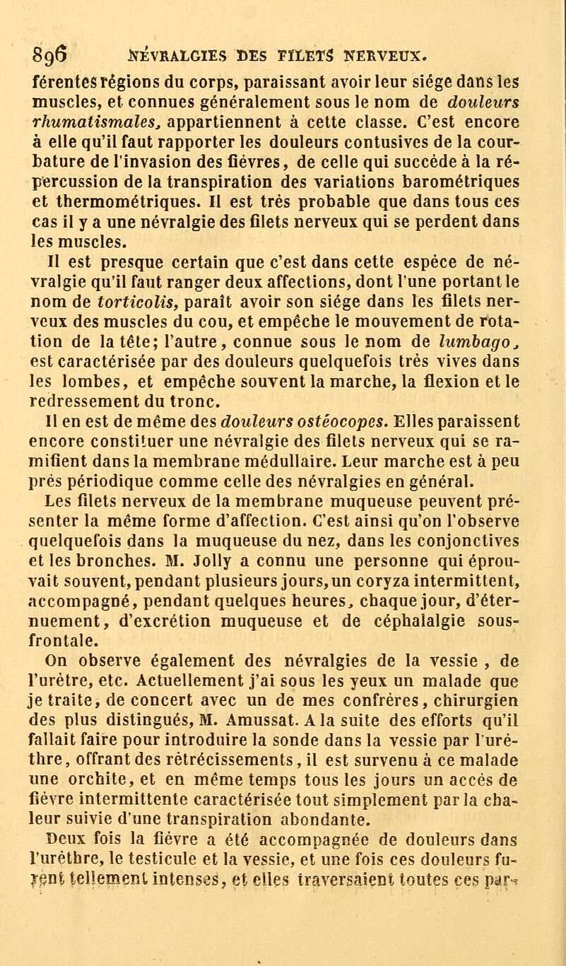 89$ NÉVRALGIES DES FILETS NERVEUX. férentes régions du corps, paraissant avoir leur siège dans les muscles, et connues généralement sous le nom de douleurs rhumatismales, appartiennent à cette classe. C'est encore à elle qu'il faut rapporter les douleurs contusives de la cour- bature de l'invasion des lièvres, de celle qui succède à la ré- percussion de la transpiration des variations barométriques et thermométriques. II est très probable que dans tous ces cas il y a une névralgie des filets nerveux qui se perdent dans les muscles. Il est presque certain que c'est dans cette espèce de né- vralgie qu'il faut ranger deux affections, dont l'une portant le nom de torticolis, paraît avoir son siège dans les filets ner- veux des muscles du cou, et empêche le mouvement de rota- tion de la tête; l'autre, connue sous le nom de lumbago, est caractérisée par des douleurs quelquefois très vives dans les lombes, et empêche souvent la marche, la flexion et le redressement du tronc. Il en est de même des douleurs ostéocopes. Elles paraissent encore constituer une névralgie des filets nerveux qui se ra- mifient dans la membrane médullaire. Leur marche est à peu prés périodique comme celle des névralgies en général. Les filets nerveux de la membrane muqueuse peuvent pré- senter la même forme d'affection. C'est ainsi qu'on l'observe quelquefois dans la muqueuse du nez, dans les conjonctives et les bronches. M. Jolly a connu une personne qui éprou- vait souvent, pendant plusieurs jours, un coryza intermittent, accompagné, pendant quelques heures., chaque jour, d'éter- nuement, d'excrétion muqueuse et de céphalalgie sous- frontale. On observe également des névralgies de la vessie , de l'urètre, etc. Actuellement j'ai sous les yeux un malade que je traite, de concert avec un de mes confrères, chirurgien des plus distingués, M. Amussat. A la suite des efforts qu'il fallait faire pour introduire la sonde dans la vessie par l'uré- thre, offrant des rétrécissements, il est survenu à ce malade une orchite, et en même temps tous les jours un accès de fièvre intermittente caractérisée tout simplement parla cha- leur suivie d'une transpiration abondante. Deux fois la fièvre a été accompagnée de douleurs dans l'urèthre, le testicule et la vessie, et une fois ces douleurs fu- sant tellement intenses, et elles traversaient toutes ces par^