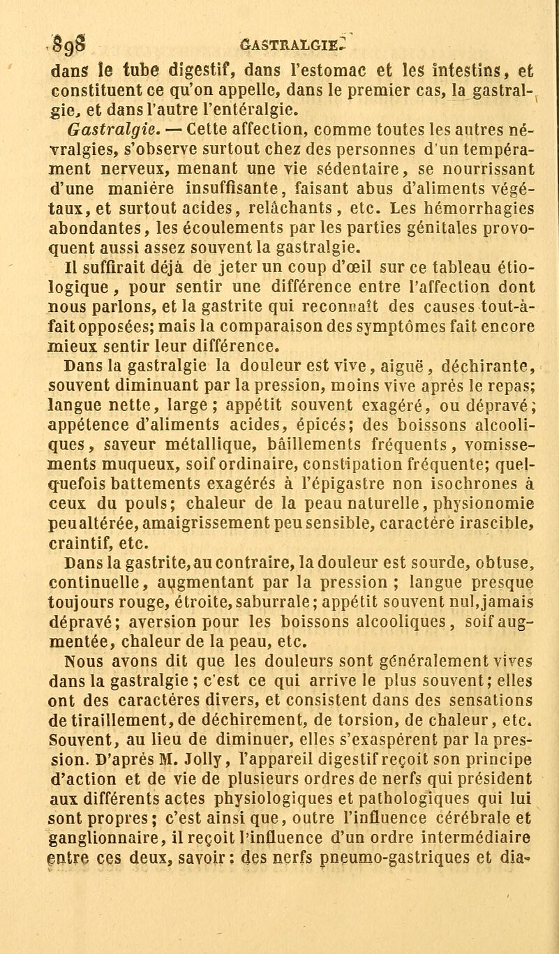 8§ê GASTRALGIE^ dans ïe tube digestif, dans l'estomac et les intestins, et constituent ce qu'on appelle, dans le premier cas, la gastral- gie, et dans l'autre l'entéralgie. Gastralgie. — Cette affection, comme toutes les autres né- vralgies, s'observe surtout chez des personnes d'un tempéra- ment nerveux, menant une vie sédentaire, se nourrissant d'une manière insuffisante, faisant abus d'aliments végé- taux, et surtout acides, relâchants, etc. Les hémorrhagies abondantes, les écoulements par les parties génitales provo- quent aussi assez souvent la gastralgie. Il suffirait déjà de jeter un coup d'œil sur ce tableau éco- logique , pour sentir une différence entre l'affection dont nous parlons, et la gastrite qui reconnaît des causes tout-à- fait opposées; mais la comparaison des symptômes fait, encore mieux sentir leur différence. Dans la gastralgie la douleur est vive, aiguë, déchirante, souvent diminuant par la pression, moins vive après le repas; langue nette, large; appétit souvent exagéré, ou dépravé; appétence d'aliments acides, épicés; des boissons alcooli- ques, saveur métallique, bâillements fréquents, vomisse- ments muqueux, soif ordinaire, constipation fréquente; quel- quefois battements exagérés à l'épigastre non isochrones à ceux du pouls; chaleur de la peau naturelle, physionomie peualtérée, amaigrissement peu sensible, caractère irascible, craintif, etc. Dans la gastrite,au contraire, la douleur est sourde, obtuse, continuelle, augmentant par la pression; langue presque toujours rouge, étroite, saburrale ; appétit souvent nul,jamais dépravé; aversion pour les boissons alcooliques, soif aug- mentée, chaleur de la peau, etc. Nous avons dit que les douleurs sont généralement vives dans la gastralgie ; c'est ce qui arrive le plus souvent; elles ont des caractères divers, et consistent dans des sensations de tiraillement, de déchirement, de torsion, de chaleur, etc. Souvent, au lieu de diminuer, elles s'exaspèrent par la pres- sion. D'après M. Jolly, l'appareil digestif reçoit son principe d'action et de vie de plusieurs ordres de nerfs qui président aux différents actes physiologiques et pathologiques qui lui sont propres ; c'est ainsi que, outre l'influence cérébrale et ganglionnaire, il reçoit l'influence d'un ordre intermédiaire entre ces deux, savoir: des nerfs pneumo-gastriques et dia»