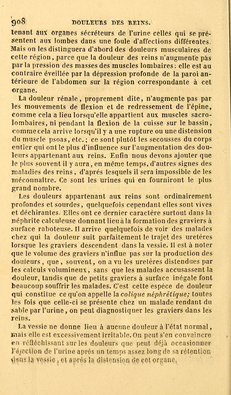 tenant aux organes sécréteurs de l'urine celles qui se pré- sentent aux lombes dans une foule d'affections différentes. Mais on les distinguera d'abord des douleurs musculaires de cette région, parce que la douleur des reins n'augmente pas par la pression des masses des muscles lombaires ; elle est au contraire éveillée par la dépression profonde de la paroi an- térieure de l'abdomen sur la région correspondante à cet organe. La douleur rénale, proprement dite, n'augmente pas par les mouvements de flexion et de redressement de l'épine, comme cela a lieu lorsqu'elle appartient aux muscles sacro- lombaires, ni pendant la flexion de la cuisse sur le bassin, comme cela arrive lorsqu'il y a une rupture ou une distension du muscle psoas, etc. ; ce sont plutôt les secousses du corps entier qui ont le plus d'influence sur l'augmentation des dou- leurs appartenant aux reins. Enfin nous devons ajouter que le plus souvent il y aura, en même temps, d'autres signes des maladies des reins, d'après lesquels il sera impossible de les méconnaître. Ce sont les urines qui en fourniront le plus grand nombre. Les douleurs appartenant aux reins sont ordinairement profondes et sourdes, quelquefois cependant elles sont vives et déchirantes. Elles ont ce dernier caractère surtout dans la néphrite calculeuse donnant lieu à la formation des graviers à surface raboteuse. Il arrive quelquefois de voir des malades chez qui la douleur suit parfaitement le trajet des uretères lorsque les graviers descendent dans la vessie. Il est à noter que le volume des graviers n'influe pas sur la production des douleurs, que , souvent, on a vu les uretères distendues par les calculs volumineux, sans que les malades accusassent la douleur, tandis que de petits graviers à surface inégale font beaucoup souffrir les malades. C'est cette espèce de douleur qui constitue ce qu'on appelle la colique néphrétique; toutes les fois que celle-ci se présente chez un malade rendant du sable par l'urine, on peut diagnostiquer les graviers dans les reins. La vessie ne donne lieu à aucune douleur à l'état normal, mais elle est excessivement Irritable. On peut s'en convaincre eu réfléchissant sur les douleurs que peut déjà occasionner J'éjectlon de l'urine après un temps assez long de sa rétention <§m fa vessie, et après la distension, de cet or^ano,