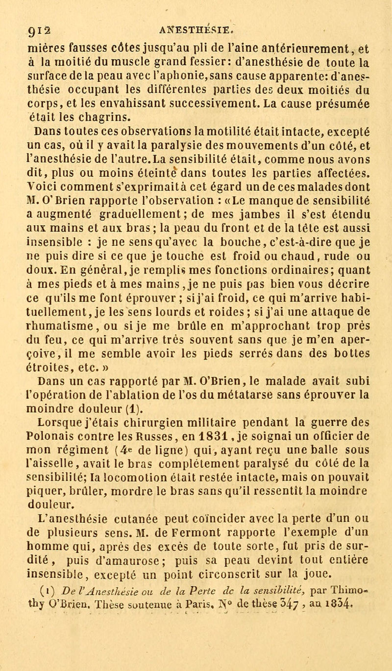 miéres fausses côtes jusqu'au pli de l'aine antérieurement, et à la moitié du muscle grand fessier: d'anesthésie de toute la surface de la peau avec l'aphonie,sans cause apparente: d'anes- thésie occupant les différentes parties des deux moitiés du corps, et les envahissant successivement. La cause présumée était les chagrins. Dans toutes ces observations la motilité était intacte, excepté un cas, où il y avait la paralysie des mouvements d'un côté, et l'anesthésie de l'autre.La sensibilité était, comme nous avons dit, plus ou moins éteinte dans toutes les parties affectées. Voici comment s'exprimaità cet égard un de ces malades dont M. O'Brien rapporte l'observation : «Le manque de sensibilité a augmenté graduellement ; de mes jambes il s'est étendu aux mains et aux bras ; la peau du front et de la tête est aussi insensible : je ne sens qu'avec la bouche, c'est-à-dire que je ne puis dire si ce que je touche est froid ou chaud, rude ou doux. En général, je remplis mes fonctions ordinaires; quant à mes pieds et à mes mains, je ne puis pas bien vous décrire ce qu'ils me font éprouver ; sij'ai froid, ce qui m'arrive habi- tuellement, je les sens lourds et roides; sij'ai une attaque de rhumatisme, ou si je me brûle en m'approchant trop près du feu, ce qui m'arrive très souvent sans que je m'en aper- çoive, il me semble avoir les pieds serrés dans des bottes étroites, etc. » Dans un cas rapporté par M. O'Brien, le malade avait subi l'opération de l'ablation de l'os du métatarse sans éprouver la moindre douleur (1). Lorsque j'étais chirurgien militaire pendant la guerre des Polonais contre les Russes, en 1831, je soignai un officier de mon régiment (4e de ligne) qui, ayant reçu une balle sous l'aisselle, avait le bras complètement paralysé du côté de la sensibilité; la locomotion était restée intacte, mais on pouvait piquer, brûler, mordre le bras sans qu'il ressentît la moindre douleur. L'anesthésie cutanée peut coïncider avec la perte d'un ou de plusieurs sens. M. de Fermont rapporte l'exemple d'un homme qui, après des excès de toute sorte, fut pris de sur- dité , puis d'amaurose; puis sa peau devint tout entière insensible, excepté un point circonscrit sur la joue. (») Del'Anesthésieou de la Perte de la sensibilité, par Thimo- thy O'Brien. Thèse soutenue à Paris. Tï° de thèse 347 » aa l854-