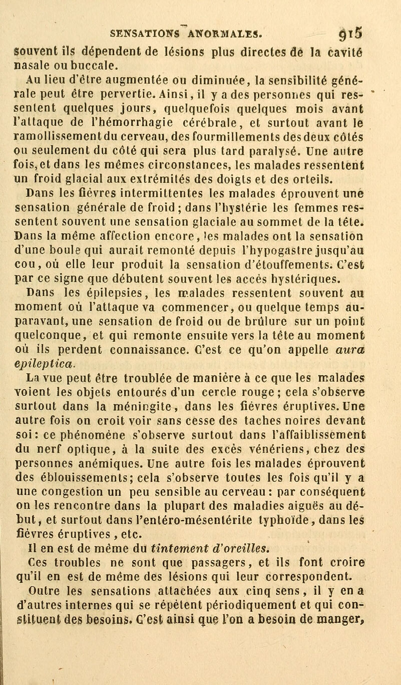 SENSATïONS~*ANORMALES. <jl5 souvent ils dépendent de lésions plus directes dé la cavité nasale ou buccale. Au lieu d'être augmentée ou diminuée, la sensibilité géné- rale peut être pervertie. Ainsi, il y a des personnes qui res- sentent quelques jours, quelquefois quelques mois avant l'attaque de l'hémorrhagie cérébrale, et surtout avant le ramollissementdu cerveau, des fourmillements desdeux côtés ou seulement du côté qui sera plus tard paralysé. Une antre fois,et dans les mêmes circonstances, les malades ressentent un froid glacial aux extrémités des doigts et des orteils. Dans les fièvres intermittentes les malades éprouvent une sensation générale de froid ; dans l'hystérie les femmes res- sentent souvent une sensation glaciale au sommet de la tête. Dans la même affection encore, îes malades ont la sensation d'une boule qui aurait remonté depuis l'hypogastre jusqu'au cou, où elle leur produit la sensation d'étouffements. C'est par ce signe que débutent souvent les accès hystériques. Dans les épilepsies, les malades ressentent souvent au moment où l'attaque va commencer, ou quelque temps au- paravant, une sensation de froid ou de brûlure sur un point quelconque, et qui remonte ensuite vers la tête au moment où ils perdent connaissance. C'est ce qu'on appelle aura epileplica. La vue peut être troublée de manière à ce que les malades voient les objets entourés d'un cercle rouge; cela s'observe surtout dans la méningite, dans les lièvres éruptives. Une autre fois on croit voir sans cesse des taches noires devant soi: ce phénomène s'observe surtout dans l'affaiblissement du nerf optique, à la suite des excès vénériens, chez des personnes anémiques. Une autre fois les malades éprouvent des éblouissements; cela s'observe toutes les fois qu'il y a une congestion un peu sensible au cerveau : par conséquent on les rencontre dans la plupart des maladies aiguës au dé- but, et surtout dans rentéro-mésentérite typhoïde, dans les fièvres éruptives, etc. Il en est de même du tintement d'oreilles. Ces troubles ne sont que passagers, et ils font croire qu'il en est de même des lésions qui leur correspondent. Outre les sensations attachées aux cinq sens, il y en a d'autres internes qui se répètent périodiquement et qui con- stituent des besoins. G'est ainsi que l'on a besoin de manger,