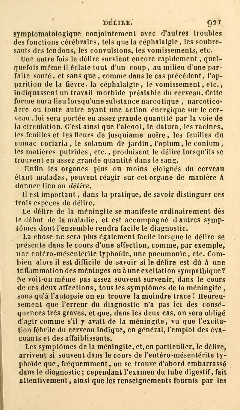 DELIRE. Q2I symptomatologique conjointement avec d'autres troubles des fonctions cérébrales, tels que la céphalalgie, les soubre- sauts des tendons, les convulsions, les vomissements, etc. Une autre fois le délire survient encore rapidement, quel- quefois même il éclate tout d'un coup, au milieu d'une par- faite santé, et sans que , comme dans le cas précédent, l'ap- parition de la fièvre, la céphalalgie, le vomissement, etc., indiquassent un travail morbide préalable du cerveau. Cette forme aura lieu lorsqu'une substance narcotique , narcotico- âcre ou toute autre ayant une action énergique sur le cer- veau , lui sera portée en assez grande quantité par la voie de la circulation. C'est ainsi que l'alcool, le datura, les racines, les feuilles et les fleurs de jusquiame noire, les feuilles du sumac coriaria, le solanum de jardin, l'opium, le conium, les matières putrides, etc., produisent le délire lorsqu'ils se trouvent en assez grande quantité dans le sang. Enfin les organes plus ou moins éloignés du cerveau étant malades, peuvent réagir sur cet organe de manière à donner lieu au délire. Il est important, dans la pratique, de savoir distinguer ces trois espèces de délire. Le délire de la méningite se manifeste ordinairement dés le début de la maladie, et est accompagné d'autres symp- tômes dont l'ensemble rendra facile le diagnostic. La chose ne sera plus également facile lorsque le délire se présente dans le cours d'une affection, comme, par exemple, une entéro-mésentérite typhoïde, une pneumonie, etc. Com- bien alors il est difficile de savoir si le délire est dû à une inflammation des méninges ou à une excitation sympathique? Ne voit-on même pas assez souvent survenir, dans le cours de ces deux affections, tous les symptômes de la méningite, sans qu'à l'autopsie on en trouve la moindre trace ! Heureu- sement que l'erreur du diagnostic n'a pas ici des consé- quences très graves, et que, dans les deux cas, on sera obligé d'agir comme s'il y avait de la méningite, vu que l'excita- tion fébrile du cerveau indique, en général, l'emploi des éva- cuants et des affaiblissants. Les symptômes de la méningite, et, en particulier, le délire, arrivent si souvent dans le cours de l'entéro-mésentérite ty- phoïde que, fréquemment, on se trouve d'abord embarrassé dans le diagnostic ; cependant l'examen du tube digestif, fait attentivement, ainsi que les renseignements fournis par le»