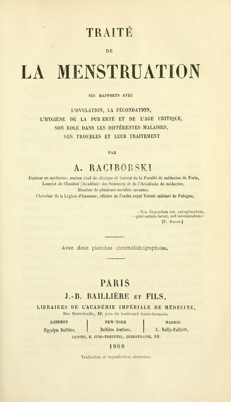 DE LA MENSTRUATION SES RAPPORTS AVEC L'OVULATION, LA FÉCONDATION, L'HYGIÈNE DE LA PUB ERTÉ ET DE L'AGE CRITIQUE, SON ROLE DANS LES DIFFÉRENTES MALADIES, SES TROUBLES ET LEUR TRAITEMENT A. RACTRORSKI Docteur en médecine, ancien chef de clinique et lauréat de la Faculté de médecine de Paris, Lauréat de l'Institut (Académie des Sciences) et de l'Académie de médecine; Membre de plusieurs sociétés savantes. Chevalier de la Légion d'honneur, officier de l'ordre royal Virtuti militari de Pologne, « Non fingendum aut excogitanduni, » quid natura faciat, sed inveniendum.» (F. Bacon.) Avec deux planches chromolithographiées. PARIS J.-B. BAILLIÈRE et FILS, LIBRAIRES DE L'ACADÉMIE IMPÉRIALE DE MÉDECINE, Rue Hautefeuille, 19, près du boulevard Saint-Germain. LONDRES Uippoljte Bailliere. NEW-YORK Bailli'ero brotben. MADRID C. Bailly-Baillière, LEIPZIG, E. JUNG-TREUTTEL, QUERSTRASSE, 10. 1868 Traduction et reproduction réservées.