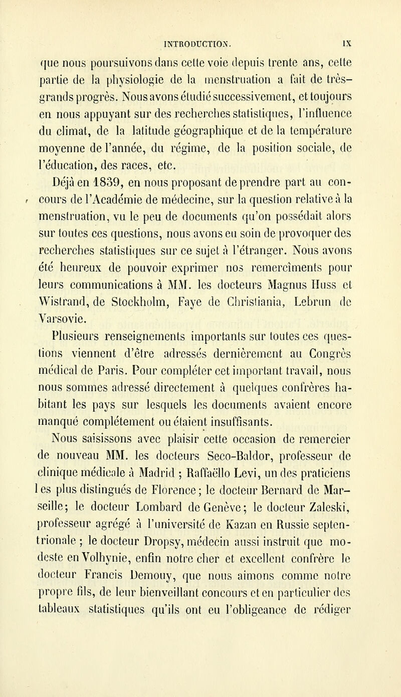 que nous poursuivons dans cette voie depuis trente ans, cette partie de la physiologie de la menstruation a fait de très- grands progrès. Nous avons étudié successivement, et toujours en nous appuyant sur des recherches statistiques, l'influence du climat, de la latitude géographique et de la température moyenne de l'année, du régime, de la position sociale, de l'éducation, des races, etc. Déjà en 1839, en nous proposant de prendre part au con- cours de l'Académie de médecine, sur la question relative à la menstruation, vu le peu de documents qu'on possédait alors sur toutes ces questions, nous avons eu soin de provoquer des recherches statistiques sur ce sujet à l'étranger. Nous avons été heureux de pouvoir exprimer nos remercîments pour leurs communications à MM. les docteurs Magnus Huss et Wistrand, de Stockholm, Faye de Christiania, Lebrun de Varsovie. Plusieurs renseignements importants sur toutes ces ques- tions viennent d'être adressés dernièrement au Congrès médical de Paris. Pour compléter cet important travail, nous nous sommes adressé directement à quelques confrères ha- bitant les pays sur lesquels les documents avaient encore manqué complètement ou étaient insuffisants. Nous saisissons avec plaisir cette occasion de remercier de nouveau MM. les docteurs Seco-Baldor, professeur de clinique médicale à Madrid ; Raffaëllo Levi, un des praticiens 1 es plus distingués de Florence ; le docteur Bernard de Mar- seille; le docteur Lombard de Genève; le docteur Zaleski, professeur agrégé à l'université de Kazan en Russie septen- trionale ; le docteur Dropsy, médecin aussi instruit que mo- deste enVolhynie, enfin notre cher et excellent confrère le docteur Francis Demouy, que nous aimons comme notre propre fils, de leur bienveillant concours et en particulier des tableaux statistiques qu'ils ont eu l'obligeance de rédiger