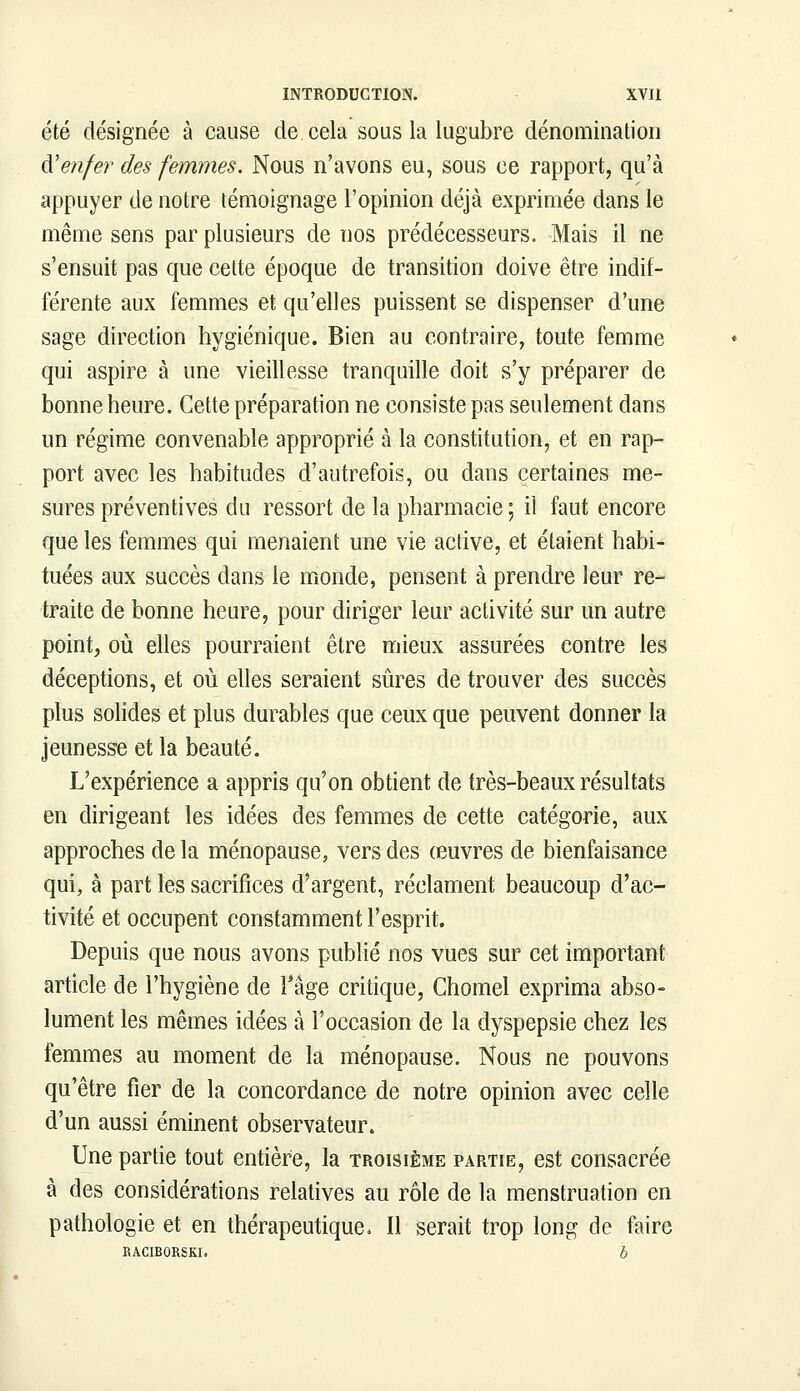 été désignée à cause de. cela sous la lugubre dénomination A'enfer des femmes. Nous n'avons eu, sous ce rapport, qu'à appuyer de notre témoignage l'opinion déjà exprimée dans le même sens par plusieurs de nos prédécesseurs. Mais il ne s'ensuit pas que cette époque de transition doive être indif- férente aux femmes et qu'elles puissent se dispenser d'une sage direction hygiénique. Bien au contraire, toute femme qui aspire à une vieillesse tranquille doit s'y préparer de bonne heure. Cette préparation ne consiste pas seulement dans un régime convenable approprié à la constitution, et en rap- port avec les habitudes d'autrefois, ou dans certaines me- sures préventives du ressort de la pharmacie; il faut encore que les femmes qui menaient une vie active, et étaient habi- tuées aux succès dans le monde, pensent à prendre leur re- traite de bonne heure, pour diriger leur activité sur un autre point, où elles pourraient être mieux assurées contre les déceptions, et où elles seraient sûres de trouver des succès plus solides et plus durables que ceux que peuvent donner la jeunesse et la beauté. L'expérience a appris qu'on obtient de très-beaux résultats en dirigeant les idées des femmes de cette catégorie, aux approches de la ménopause, vers des œuvres de bienfaisance qui, à part les sacrifices d'argent, réclament beaucoup d'ac- tivité et occupent constamment l'esprit. Depuis que nous avons publié nos vues sur cet important article de l'hygiène de l'âge critique, Chomel exprima abso- lument les mêmes idées à l'occasion de la dyspepsie chez les femmes au moment de la ménopause. Nous ne pouvons qu'être fier de la concordance de notre opinion avec celle d'un aussi éminent observateur. Une partie tout entière, la troisième partie, est consacrée à des considérations relatives au rôle de la menstruation en pathologie et en thérapeutique, Il serait trop long de faire RACIBORSKI.