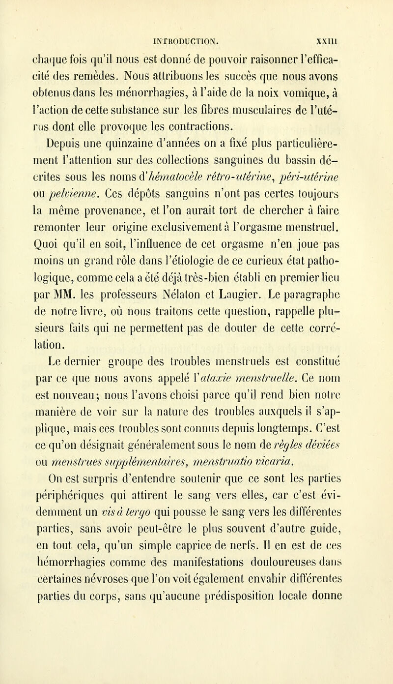 chaque fois qu'il nous est donné de pouvoir raisonner l'effica- cité des remèdes. Nous attribuons les succès que nous avons obtenus dans les ménorrhagies, à l'aide de la noix vomique, à l'action de cette substance sur les fibres musculaires de l'uté- rus dont elle provoque les contractions. Depuis une quinzaine d'années on a fixé plus particulière- ment l'attention sur des collections sanguines du bassin dé- crites sous les noms àliématocèle rétro-utérine, péri-utérine ou pelvienne. Ces dépôts sanguins n'ont pas certes toujours la même provenance, et l'on aurait tort de chercher à faire remonter leur origine exclusivement à l'orgasme menstruel. Quoi qu'il en soit, l'influence de cet orgasme n'en joue pas moins un grand rôle dans l'étiologie de ce curieux état patho- logique, comme cela a été déjà très-bien établi en premier lieu par MM. les professeurs Nélaton et Laugier. Le paragraphe de notre livre, où nous traitons cette question, rappelle plu- sieurs faits qui ne permettent pas de douter de celte corré- lation. Le dernier groupe des troubles menstruels est constitué par ce que nous avons appelé Xataxie menstruelle. Ce nom est nouveau; nous l'avons choisi parce qu'il rend bien notre manière de voir sur la nature des troubles auxquels il s'ap- plique, mais ces troubles sont connus depuis longtemps. C'est ce qu'on désignait généralement sous le nom de règles déviées ou menstrues supplémentaires, menstruatio vicaria. On est surpris d'entendre soutenir que ce sont les parties périphériques qui attirent le sang vers elles, car c'est évi- demment un visàtergo qui pousse le sang vers les différentes parties, sans avoir peut-être le plus souvent d'autre guide, en tout cela, qu'un simple caprice de nerfs. Il en est de ces hémorrhagies comme des manifestations douloureuses dans certaines névroses que l'on voit également envahir différentes parties du corps, sans qu'aucune prédisposition locale donne