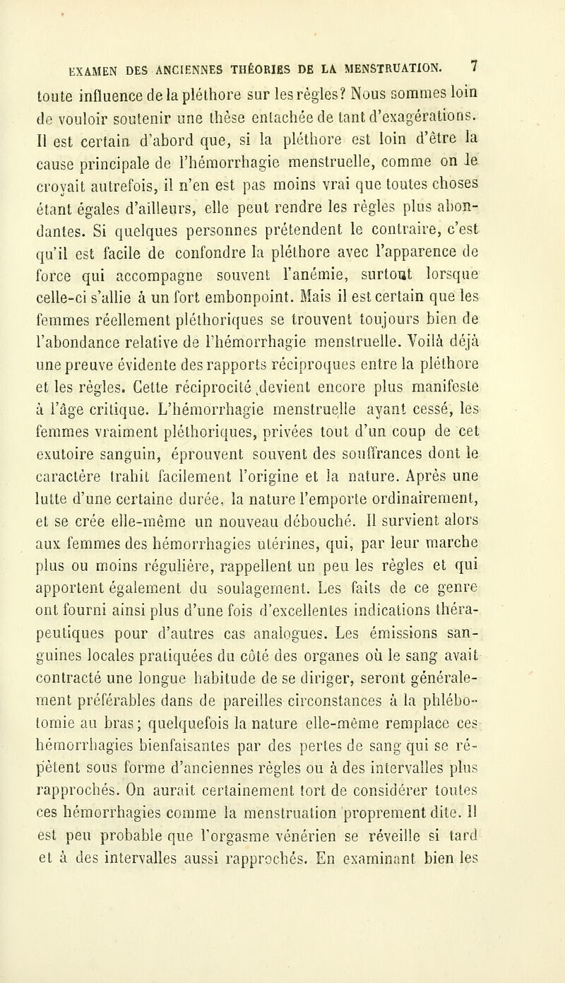 toute influence de la pléthore sur les règles? Nous sommes loin de vouloir soutenir une thèse entachée de tant d'exagérations. Il est certain, d'abord que, si la pléthore est loin d'être la cause principale de l'hémorrhagie menstruelle, comme on le croyait autrefois, il n'en est pas moins vrai que toutes choses étant égales d'ailleurs, elle peut rendre les règles plus abon- dantes. Si quelques personnes prétendent le contraire, c'est qu'il est facile de confondre la pléthore avec l'apparence de force qui accompagne souvent l'anémie, surtout lorsque celle-ci s'allie à un fort embonpoint. Mais il est certain que les femmes réellement pléthoriques se trouvent toujours bien de l'abondance relative de rhémorrhagie menstruelle. Voilà déjà une preuve évidente des rapports réciproques entre la pléthore et les règles. Cette réciprocité ^devient encore plus manifeste à l'âge critique. L'hémorrhagie menstruelle ayant cessé, les femmes vraiment pléthoriques, privées tout d'un coup de cet exutoire sanguin, éprouvent souvent des souffrances dont le caractère trahit facilement l'origine et la nature. Après une lutte d'une certaine durée, la nature l'emporte ordinairement, et se crée elle-même un nouveau débouché. 11 survient alors aux femmes des hémorrhagies utérines, qui, par leur marche plus ou moins régulière, rappellent un peu les règles et qui apportent également du soulagement. Les faits de ce genre ont fourni ainsi plus d'une fois d'excellentes indications théra- peutiques pour d'autres cas analogues. Les émissions san- guines locales pratiquées du côté des organes où le sang avait contracté une longue habitude de se diriger, seront générale- ment préférables dans de pareilles circonstances à la phlébo- tomie au bras ; quelquefois la nature elle-même remplace ces hémorrhagies bienfaisantes par des pertes de sang qui se ré- pètent sous forme d'anciennes règles ou à des intervalles plus rapprochés. On aurait certainement tort de considérer toutes ces hémorrhagies comme la menstruation proprement dite. Il est peu probable que l'orgasme vénérien se réveille si tard et à des intervalles aussi rapprochés. En examinant bien les