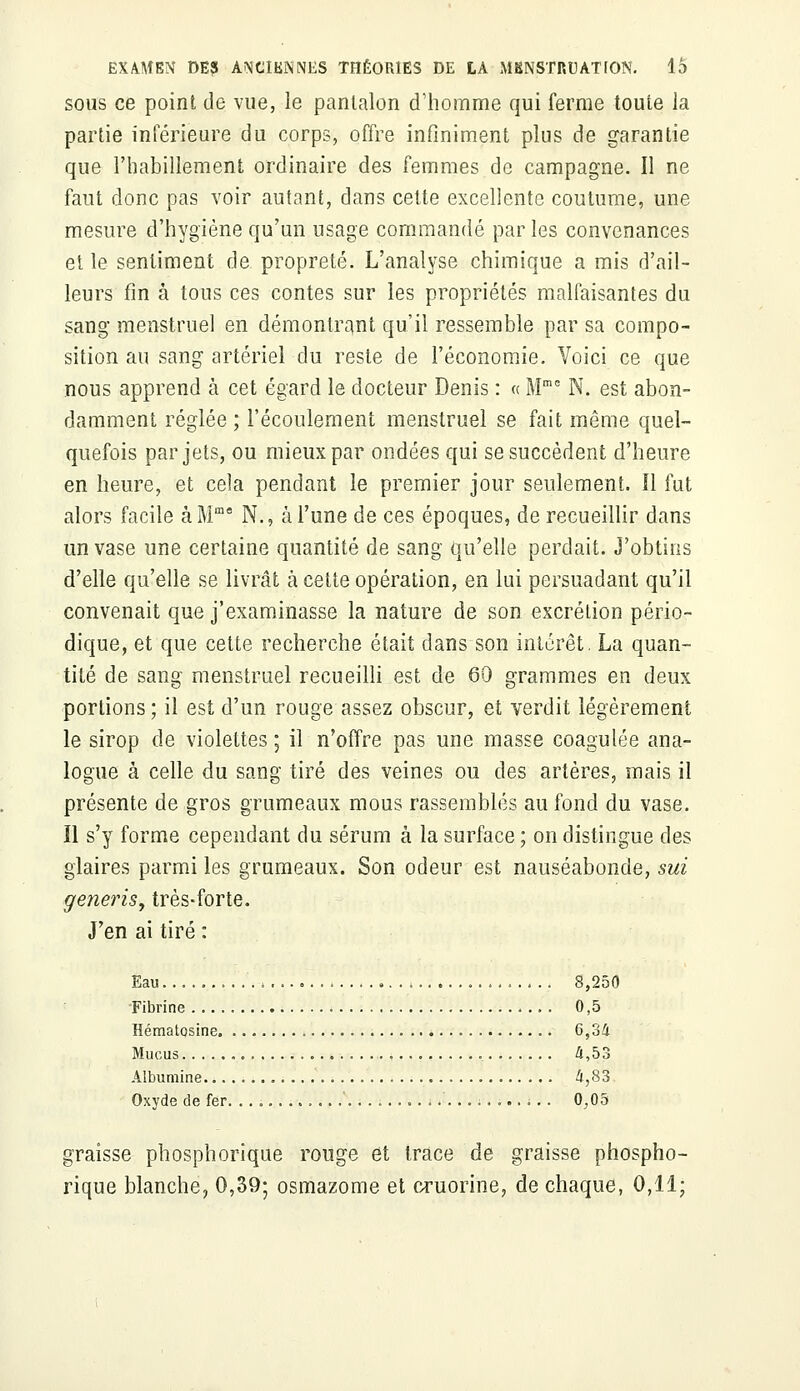 sous ce point de vue, le pantalon d'homme qui ferme toute la partie inférieure du corps, offre infiniment plus de garantie que l'habillement ordinaire des femmes de campagne. Il ne faut donc pas voir autant, dans cette excellente coutume, une mesure d'hygiène qu'un usage commandé par les convenances et le sentiment de propreté. L'analyse chimique a mis d'ail- leurs fin à tous ces contes sur les propriétés malfaisantes du sang menstruel en démontrant qu'il ressemble par sa compo- sition au sang artériel du reste de l'économie. Voici ce que nous apprend à cet égard le docteur Denis : « Mme N. est abon- damment réglée ; l'écoulement menstruel se fait même quel- quefois par jets, ou mieux par ondées qui se succèdent d'heure en heure, et cela pendant le premier jour seulement. Il fut alors facile àMme N., à l'une de ces époques, de recueillir dans un vase une certaine quantité de sang qu'elle perdait. J'obtins d'elle qu'elle se livrât à cette opération, en lui persuadant qu'il convenait que j'examinasse la nature de son excrétion pério- dique, et que cette recherche était dans son intérêt. La quan- tité de sang menstruel recueilli est de 60 grammes en deux portions ; il est d'un rouge assez obscur, et verdit légèrement le sirop de violettes ; il n'offre pas une masse coagulée ana- logue à celle du sang tiré des veines ou des artères, mais il présente de gros grumeaux mous rassemblés au fond du vase. Il s'y forme cependant du sérum à la surface ; on distingue des glaires parmi les grumeaux. Son odeur est nauséabonde, sui generis, très-forte. J'en ai tiré : Eau 8,250 Fibrine 0,5 Hématosine 6,34 Mucus 4,53 Albumine 4,83 Oxyde de fer. . . . ........ ............. 0,05 graisse phosphorique rouge et trace de graisse phospho- rique blanche, 0,39; osmazome et cruorine, de chaque, 0,11;