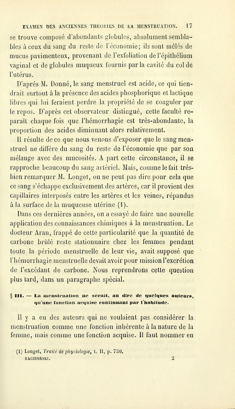 se trouve composé d'abondants globules, absolument sembla- bles à ceux du sang du reste de l'économie; ils sont mêlés de mucus pavimenteux, provenant de l'exfoliation del'épithélium vaginal et de globules muqueux fournis parla cavité du col de l'utérus. D'après M. Donné, le sang menstruel est acide, ce qui tien- drait surtout à la présence des acides pbosphorique et lactique libres qui lui feraient perdre la propriété de se coaguler par le repos. D'après cet observateur distingué, cette faculté re- paraît chaque fois que l'hémorrhagie est très-abondante, la proportion des acides diminuant alors relativement. Il résulte de ce que nous venons d'exposer que le sang men- struel ne diffère du sang du reste de l'économie que par son mélange avec des mucosités. A part cette circonstance, il se rapproche beaucoup du sang artériel. Mais, comme le fait très- bien remarquer M. Longet, on ne peut pas dire pour cela que ce sang s'échappe exclusivement des artères, car il provient des capillaires interposés entre les artères et les veines, répandus à la surface de la muqueuse utérine (1). Dans ces dernières années, on a essayé de faire une nouvelle application des connaissances chimiques à la menstruation. Le docteur Aran, frappé de cette particularité que la quantité de carbone brûlé reste stationnaire chez les femmes pendant toute la période menstruelle de leur vie, avait supposé que l'hémorrhagie menstruelle devait avoir pour mission l'excrétion de l'excédant de carbone. Nous reprendrons cette question plus lard, dans un paragraphe spécial. § III. — La menstruation ne serait, au dire de quelques auteur», qu'une fonction acquise continuant par l'habitude. Il y a eu des auteurs qui ne voulaient pas considérer la menstruation comme une fonction inhérente à la nature de la femme, mais comme une fonction acquise. Il faut nommer en (1) Longet, Traité de physiologie, t. II, p. 730. RACIBORSKl. 2