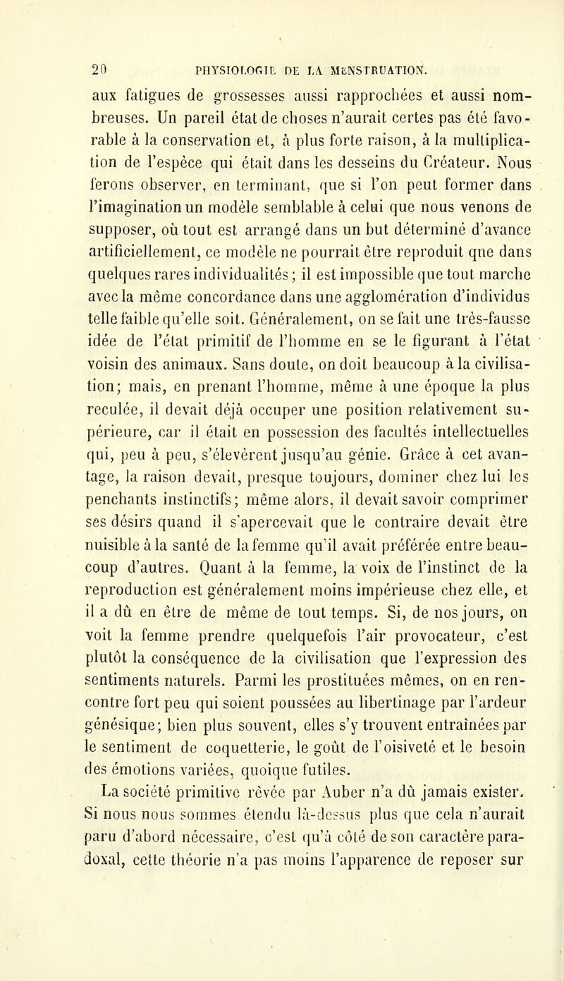 aux fatigues de grossesses aussi rapprochées et aussi nom- breuses. Un pareil état de choses n'aurait certes pas été favo- rable à la conservation et, à plus forte raison, à la multiplica- tion de l'espèce qui était dans les desseins du Créateur. Nous ferons observer, en terminant, que si l'on peut former dans l'imagination un modèle semblable à celui que nous venons de supposer, où tout est arrangé dans un but déterminé d'avance artificiellement, ce modèle ne pourrait être reproduit qne dans quelques rares individualités ; il est impossible que tout marche avec la même concordance dans une agglomération d'individus telle faible qu'elle soit. Généralement, on se fait une très-fausse idée de l'état primitif de l'homme en se le figurant à l'état voisin des animaux. Sans doute, on doit beaucoup à la civilisa- tion; mais, en prenant l'homme, même à une époque la plus reculée, il devait déjà occuper une position relativement su- périeure, car il était en possession des facultés intellectuelles qui, peu à peu, s'élevèrent jusqu'au génie. Grâce à cet avan- tage, la raison devait, presque toujours, dominer chez lui les penchants instinctifs; même alors, il devait savoir comprimer ses désirs quand il s'apercevait que le contraire devait être nuisible à la santé de la femme qu'il avait préférée entre beau- coup d'autres. Quant à la femme, la voix de l'instinct de la reproduction est généralement moins impérieuse chez elle, et il a dû en être de même de tout temps. Si, de nos jours, on voit la femme prendre quelquefois l'air provocateur, c'est plutôt la conséquence de la civilisation que l'expression des sentiments naturels. Parmi les prostituées mêmes, on en ren- contre fort peu qui soient poussées au libertinage par l'ardeur génésique; bien plus souvent, elles s'y trouvent entraînées par le sentiment de coquetterie, le goût de l'oisiveté et le besoin des émotions variées, quoique futiles. La société primitive rêvée par Auber n'a dû jamais exister. Si nous nous sommes élendu là-dessus plus que cela n'aurait paru d'abord nécessaire, c'est qu'à côté de son caractère para- doxal, cette théorie n'a pas moins l'apparence de reposer sur