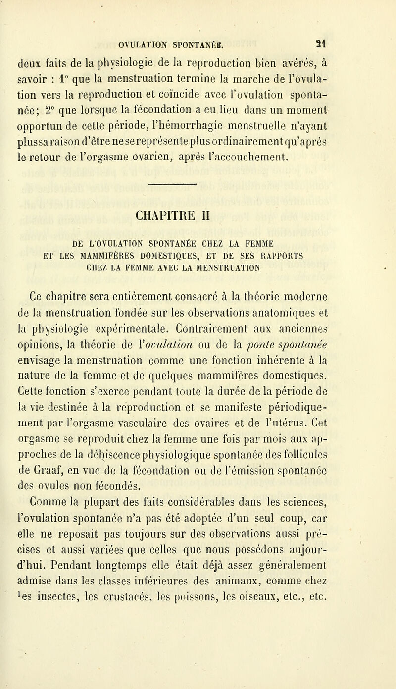 deux faits de la physiologie de la reproduction bien avérés, à savoir : 1° que la menstruation termine la marche de l'ovula- tion vers la reproduction et coïncide avec l'ovulation sponta- née; 2° que lorsque la fécondation a eu lieu dans un moment opportun de cette période, l'hémorrhagie menstruelle n'ayant plus sa raison d'être ne sereprésente plus ordinairement qu'après le retour de l'orgasme ovarien, après l'accouchement. CHAPITRE II DE L'OVULATION SPONTANÉE CHEZ LA FEMME ET LES MAMMIFÈRES DOMESTIQUES, ET DE SES RAPPORTS CHEZ LA FEMME AVEC LA MENSTRUATION Ce chapitre sera entièrement consacré à la théorie moderne de la menstruation fondée sur les observations anatomiques et la physiologie expérimentale. Contrairement aux anciennes opinions, la théorie de l'ovulation ou de la ponte spontanée envisage la menstruation comme une fonction inhérente à la nature de la femme et de quelques mammifères domestiques. Cette fonction s'exerce pendant toute la durée de la période de la vie destinée à la reproduction et se manifeste périodique- ment par l'orgasme vasculaire des ovaires et de l'utérus. Cet orgasme se reproduit chez la femme une fois par mois aux ap- proches de la déhiscence physiologique spontanée des follicules de Graaf, en vue de la fécondation ou de l'émission spontanée des ovules non fécondés. Comme la plupart des faits considérables dans les sciences, l'ovulation spontanée n'a pas été adoptée d'un seul coup, car elle ne reposait pas toujours sur des observations aussi pré- cises et aussi variées que celles que nous possédons aujour- d'hui. Pendant longtemps elle était déjà assez généralement admise dans les classes inférieures des animaux, comme chez *es insectes, les crustacés, les poissons, les oiseaux, etc., etc.