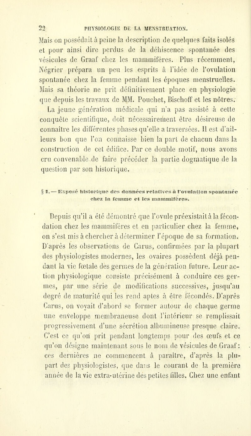 Mais on possédait à peine la description de quelques faits isolés et pour ainsi dire perdus de la déhiscence spontanée des vésicules de Graaf chez les mammifères. Plus récemment, Négrier prépara un peu les esprits à l'idée de l'ovulation spontanée chez la femme pendant les époques menstruelles. Mais sa théorie ne prit définitivement place en physiologie que depuis les travaux de MM. Pouchet, Bischoff et les nôtres. La jeune génération médicale qui n'a pas assisté à cette conquête scientifique, doit nécessairement être désireuse de connaître les différentes phases qu'elle a traversées. Il est d'ail- leurs bon que l'on connaisse bien la part de chacun dans la construction de cet édifice. Par ce double motif, nous avons cru convenable de faire précéder 3a partie dogmatique de la question par son historique. § ï. — Exposé laistorÉsjase «Ses «tannées relatives à rovnlation spontanée chez la femme et les snaamansfères. Depuis qu'il a été démontré que l'ovule préexistait à la fécon- dation chez les mammifères et en particulier chez la femme, on s'est mis à chercher à déterminer l'époque de sa formation. D'après les observations de Carus, confirmées par la plupart des physiologistes modernes, les ovaires possèdent déjà pen- dant la vie fœtale des germes de la génération future. Leur ac- tion physiologique consiste précisément à conduire ces ger- mes, par une série de modifications successives, jusqu'au degré de maturité qui les rend aptes à être fécondés. D'après Carus, on voyait d'abord se former autour de chaque germe une enveloppe membraneuse dont l'intérieur se remplissait progressivement d'une sécrétion albumineuse presque claire. C'est ce qu'on prit pendant longtemps pour des œufs et ce qu'on désigne maintenant sous le nom de vésicules de Graaf: ces dernières ne commencent à paraître, d'après la plu- part des physiologistes, que dans le courant de la première année de la vie extra-utérine des petites filles. Chez une enfant