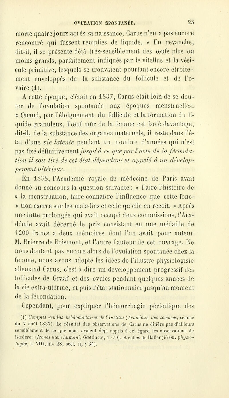 morte quatre jours après sa naissance, Carus n'en a pas encore rencontré qui fussent remplies de liquide. « En revanche, dit-il, il se présente déjà très-sensiblement des œufs plus ou moins grands, parfaitement indiqués par le vitellus et la vési- cule primitive, lesquels se trouvaient pourtant encore étroite- ment enveloppés de la substance du follicule et de l'o- vaire (1). A cette époque, c'était en 1837, Carus était loin de se dou- ter de l'ovulation spontanée aux époques menstruelles. « Quand, par Féloignement du follicule et la formation du li- quide granuleux, l'œuf mûr de la femme est isolé davantage, dit-il, de la substance des organes maternels, il reste dans l'é- tat d'une vie latente pendant un nombre d'années qui n'est pas fixé définitivement/?^?^ ce que par l'acte de la féconda- tion il soit tiré de cet état dépendant et appelé à un dévelop- pement ultérieur. En 1838, l'Académie royale de médecine de Paris avait donné au concours la question suivante : « Faire l'histoire de » la menstruation, faire connaître l'influence que cette fonc- » lion exerce sur les maladies et celle qu'elle en reçoit. » Après une lutte prolongée qui avait occupé deux commissions, l'Aca- démie avait décerné le prix consistant en une médaille de î 200 francs à deux mémoires dont l'un avait pour auteur M. Brierre de Boismont, et l'autre l'auteur de cet ouvrage. Ne nous doutant pas encore alors de l'ovulation spontanée chez la femme, nous avons adopté les idées de l'illustre physiologiste allemand Carus, c'est-à-dire un développement progressif des follicules de Graaf et des ovules pendant quelques années de la vie extra-utérine, et puis l'état stationnaire jusqu'au moment de la fécondation. Cependant, pour expliquer l'hémorrhagie périodique des (1) Comptes rendus hebdomadaires de l'Institut (Académie des sciences, séance du 7 août 1837). Le résultat des observations de Carus ne diffère pas d'ailleurs sensiblement de ce que nous avaient déjà appris à cet égard les observations de Rœderer (Icônes ulevi humant, Gœttingas, 1779), et celles de Haller(Zi/em. physw- logiœ, t. VIII, lib. 28, sect, n, § 34).