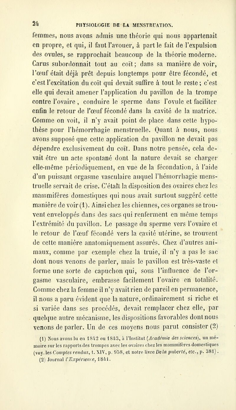 femmes, nous avons admis une théorie qui nous appartenait en propre, et qui, il faut l'avouer, à partie fait de l'expulsion des ovules, se rapprochait beaucoup de la théorie moderne. Carus subordonnait tout au coït; dans sa manière de voir, l'œuf était déjà prêt depuis longtemps pour être fécondé, et c'est l'excitation du coït qui devait suffire à tout le reste ; c'est elle qui devait amener l'application du pavillon de la trompe contre l'ovaire , conduire le sperme dans l'ovule et faciliter enfin le retour de l'œuf fécondé dans la cavité de la matrice. Comme on voit, il n'y avait point de place dans cette hypo- thèse pour l'hémorrhagie menstruelle. Quant à nous, nous avons supposé que cette application du pavillon ne devait pas dépendre exclusivement du coït. Dans notre pensée, cela de- vait être un acte spontané dont la nature devait se charger elle-même périodiquement, en vue de la fécondation, à l'aide d'un puissant orgasme vasculaire auquel rhémorrhagie mens- truelle servait de crise. C'était la disposition des ovaires chez les mammifères domestiques qui nous avait surtout suggéré cette manière de voir (1). Ainsi chez les chiennes, ces organes se trou- vent enveloppés dans des sacs qui renferment en même temps l'extrémité du pavillon. Le passage du sperme vers l'ovaire et le retour de l'œuf fécondé vers la cavité utérine, se trouvent de cette manière anatomiquement assurés. Chez d'autres ani- maux, comme par exemple chez la truie, il n'y a pas le sac dont nous venons de parler, mais le pavillon est très-vaste et forme une sorte de capuchon qui, sous l'influence de l'or- gasme vasculaire, embrasse facilement l'ovaire en totalité. Comme chez la femme il n'y avait rien de pareil en permanence, il nous a paru évident que la nature, ordinairement si riche et si variée dans ses procédés, devait remplacer chez elle, par quelque autre mécanisme, les dispositions favorables dont nous venons de parler. Un de ces moyens nous parut consister (2) (1) Nous avons lu en 1842 ou 1843, à l'Institut {Académie des sciences), un mé- moire sur les rapports des trompes avec les ovaires chez les mammifères domestiques (voy. les Comptes rendus, t. XIV, p. 9'58, et notre livre De la puberté, etc., p. 381). (2) Journal l'Expérience, 1841.