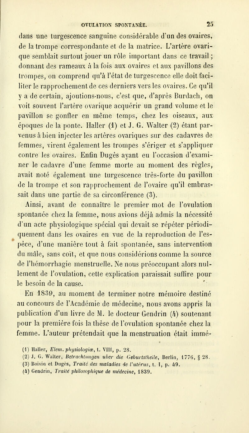 dans une turgescence sanguine considérable d'un des ovaires, de la trompe correspondante et de la matrice. L'artère ovari- que semblait surtout jouer un rôle important dans ce travail ; donnant des rameaux à la fois aux ovaires et aux pavillons des trompes, on comprend qu'à l'état de turgescence elle doit faci- liter le rapprochement de ces derniers vers les ovaires. Ce qu'il y a de certain, ajoutions-nous, c'est que, d'après Burdach, on voit souvent l'artère ovarique acquérir un grand volume et le pavillon se gonfler en même temps, chez les oiseaux, aux époques de la ponte. Haller (4) et J. G. Walter (2) étant par- venus à bien injecter les artères ovariques sur des cadavres de femmes, virent également les trompes s'ériger et s'appliquer contre les ovaires. Enfin Dugès ayant eu l'occasion d'exami- ner le cadavre d'une femme morte au moment des règles, avait noté également une turgescence très-forte du pavillon de la trompe et son rapprochement de l'ovaire qu'il embras- sait dans une partie de sa circonférence (3). Ainsi, avant de connaître le premier mot de l'ovulation spontanée chez la femme, nous avions déjà admis la nécessité d'un acte physiologique spécial qui devait se répéter périodi- quement clans les ovaires en vue de la reproduction de l'es- pèce, d'une manière tout à fait spontanée, sans intervention du mâle, sans coït, et que nous considérions comme la source de l'hémorrhagie menstruelle. Ne nous préoccupant alors nul- lement de l'ovulation, cette explication paraissait suffire pour le besoin de la cause. En 1839, au moment de terminer notre mémoire destiné au concours de l'Académie de médecine, nous avons appris la publication d'un livre de M. le docteur Gendrin (l\) soutenant pour la première fois la thèse de l'ovulation spontanée chez la femme. L'auteur prétendait que la menstruation était immé- (1) Haller, Elem. physiologiœ, t. VIIÎ, p. 28. (2) J. G. Walter, Betrachtungen uber die Geburtstheile, Berlin, 1776, § 28. (3) Boivin et Dugès, Traité des maladies de l'utérus, t. I, p. 49. (Il) Gendrin, Traité philosophique de médecine, 1839.