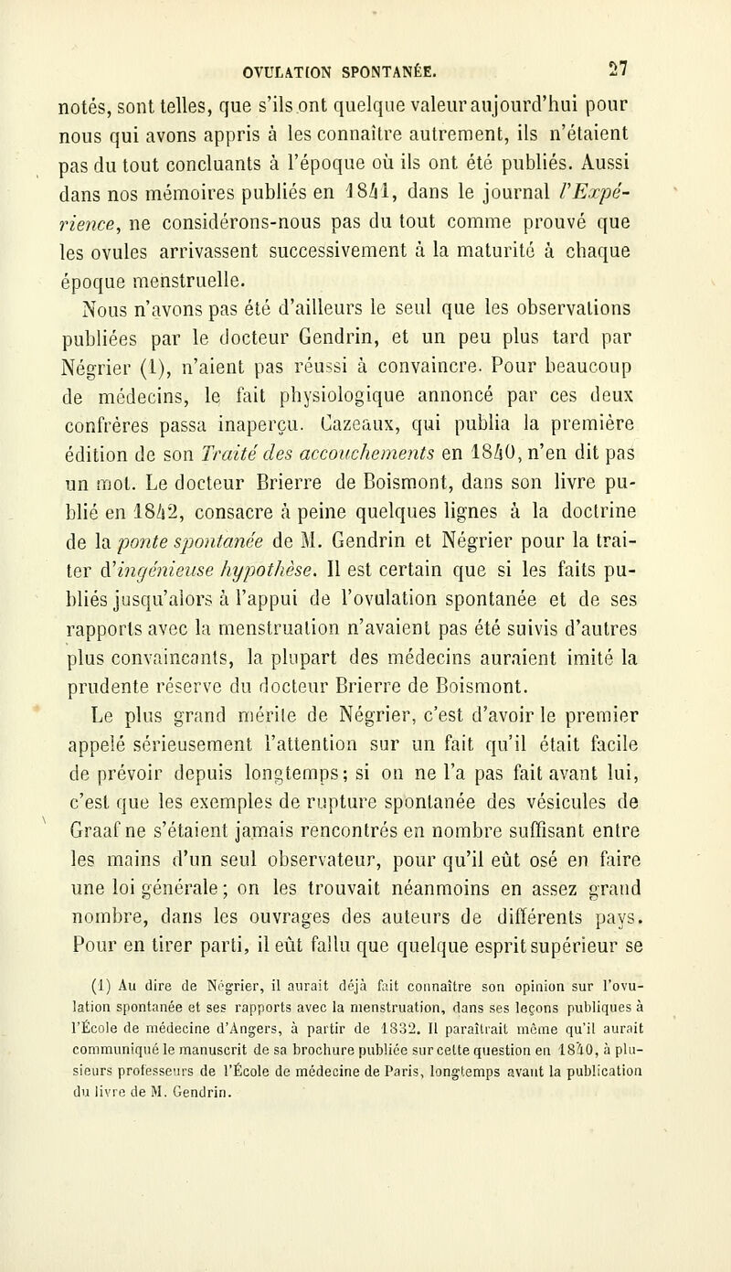 notés, sont telles, que s'ils ont quelque valeur aujourd'hui pour nous qui avons appris à les connaître autrement, ils n'étaient pas du tout concluants à l'époque où ils ont été publiés. Aussi dans nos mémoires publiés en 4 8/rl, dans le journal l'Expé- rience, ne considérons-nous pas du tout comme prouvé que les ovules arrivassent successivement à la maturité à chaque époque menstruelle. Nous n'avons pas été d'ailleurs le seul que les observations publiées par le docteur Gendrin, et un peu plus tard par Négrier (1), n'aient pas réussi à convaincre. Pour beaucoup de médecins, le fait physiologique annoncé par ces deux confrères passa inaperçu. Cazeaux, qui publia la première édition de son Traité des accouchements en 18ZsO, n'en dit pas un mot. Le docteur Brierre de Boismont, dans son livre pu- blié en 18/i2, consacre à peine quelques lignes à la doctrine de \a ponte spontanée de M. Gendrin et Négrier pour la trai- ter d'ingénieuse hypothèse. Il est certain que si les faits pu- bliés jusqu'alors à l'appui de l'ovulation spontanée et de ses rapports avec la menstruation n'avaient pas été suivis d'autres plus convaincants, la plupart des médecins auraient imité la prudente réserve du docteur Brierre de Boismont. Le plus grand mérite de Négrier, c'est d'avoir le premier appelé sérieusement l'attention sur un fait qu'il était facile de prévoir depuis longtemps; si on ne l'a pas fait avant lui, c'est que les exemples de rupture spontanée des vésicules de Graaf ne s'étaient jamais rencontrés en nombre suffisant entre les mains d'un seul observateur, pour qu'il eût osé en faire une loi générale ; on les trouvait néanmoins en assez grand nombre, dans les ouvrages des auteurs de différents pays. Pour en tirer parti, il eût fallu que quelque esprit supérieur se (1) Au dire de Négrier, il aurait déjà fait connaître son opinion sur l'ovu- lation spontanée et ses rapports avec la menstruation, dans ses leçons publiques à l'École de médecine d'Angers, à partir de 1832. Il paraîtrait même qu'il aurait communiqué le manuscrit de sa brochure publiée sur cette question en 1840, à plu- sieurs professeurs de l'École de médecine de Paris, longtemps avant la publication du livre de M. Gendrin.