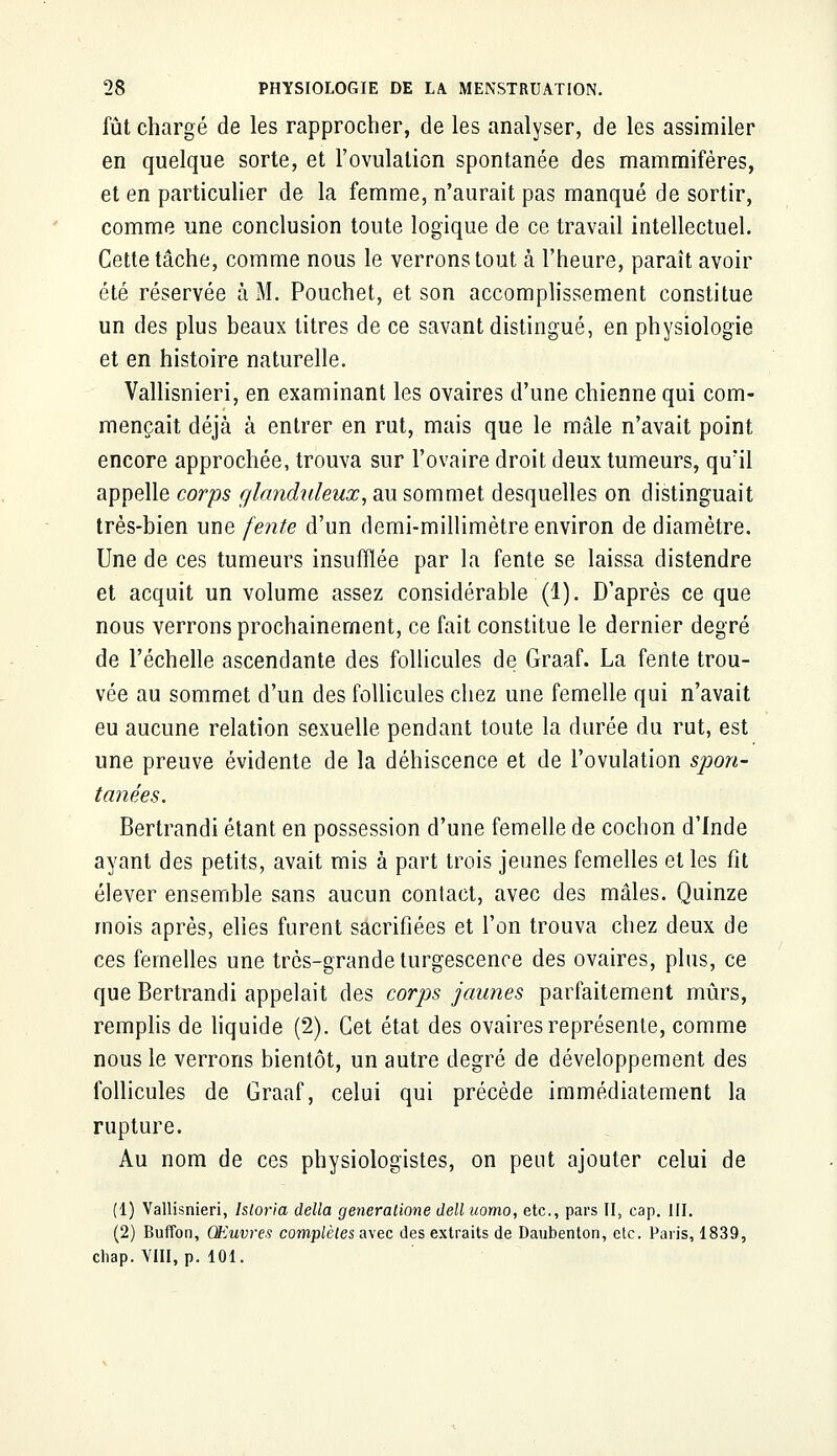 fût chargé de les rapprocher, de les analyser, de les assimiler en quelque sorte, et l'ovulation spontanée des mammifères, et en particulier de la femme, n'aurait pas manqué de sortir, comme une conclusion toute logique de ce travail intellectuel. Cette tâche, comme nous le verrons tout à l'heure, paraît avoir été réservée à M. Pouchet, et son accomplissement constitue un des plus beaux titres de ce savant distingué, en physiologie et en histoire naturelle. Vallisnieri, en examinant les ovaires d'une chienne qui com- mençait déjà à entrer en rut, mais que le mâle n'avait point encore approchée, trouva sur l'ovaire droit deux tumeurs, qu'il appelle corps glanduleux, au sommet desquelles on distinguait très-bien une fente d'un demi-millimètre environ de diamètre. Une de ces tumeurs insufflée par la fente se laissa distendre et acquit un volume assez considérable (1). D'après ce que nous verrons prochainement, ce fait constitue le dernier degré de l'échelle ascendante des follicules de Graaf. La fente trou- vée au sommet d'un des follicules chez une femelle qui n'avait eu aucune relation sexuelle pendant toute la durée du rut, est une preuve évidente de la déhiscence et de l'ovulation spon- tailées. Bertrandi étant en possession d'une femelle de cochon d'Inde ayant des petits, avait mis à part trois jeunes femelles et les fît élever ensemble sans aucun contact, avec des mâles. Quinze mois après, elles furent sacrifiées et l'on trouva chez deux de ces femelles une très-grande turgescence des ovaires, plus, ce que Bertrandi appelait des corps jaunes parfaitement mûrs, remplis de liquide (2). Cet état des ovaires représente, comme nous le verrons bientôt, un autre degré de développement des follicules de Graaf, celui qui précède immédiatement la rupture. Au nom de ces physiologistes, on peut ajouter celui de (1) Vallisnieri, Isloria délia generatione dell uomo, etc., pars II, cap. III. (2) Buffon, Œuvres complètes avec des extraits de Daubenton, etc. Paris, 1839, chap. VIII, p. 101.
