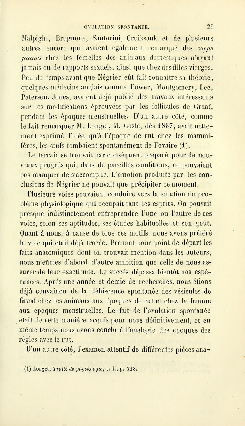 Malpighi, Brugnone, Santorini, Cruiksank et de plusieurs autres encore qui avaient également remarqué des corps jaunes chez les femelles des animaux domestiques n'ayant jamais eu de rapports sexuels, ainsi que chez des filles vierges. Peu de temps avant que Négrier eût fait connaître sa théorie, quelques médecins anglais comme Power, Montgomery, Lee, Paterson, Jones, avaient déjà publié des travaux intéressants sur les modifications éprouvées par les follicules de Graaf, pendant les époques menstruelles. D'un autre côté, comme le fait remarquer M. Longet, M. Coste, dès 1837, avait nette- ment exprimé l'idée qu'à l'époque de rut chez les mammi- fères, les œufs tombaient spontanément de l'ovaire (1). Le terrain se trouvait par conséquent préparé pour de nou- veaux progrès qui, dans de pareilles conditions, ne pouvaient pas manquer de s'accomplir. L'émotion produite par les con- clusions de Négrier ne pouvait que précipiter ce moment. Plusieurs voies pouvaient conduire vers la solution du pro- blème physiologique qui occupait tant les esprits. On pouvait presque indistinctement entreprendre l'une ou l'autre de ces voies, selon ses aptitudes, ses études habituelles et son goût. Quant à nous, à cause de tous ces motifs, nous avons préféré la voie qui était déjà tracée. Prenant pour point de départ les faits anatomiques dont on trouvait mention dans les auteurs, nous n'eûmes d'abord d'autre ambition que celle de nous as- surer de leur exactitude. Le succès dépassa bientôt nos espé- rances. Après une année et demie de recherches, nous étions déjà convaincu de la déhiscence spontanée des vésicules de Graaf chez les animaux aux époques de rut et chez la femme aux époques menstruelles. Le fait de l'ovulation spontanée était de cette manière acquis pour nous définitivement, et en même temps nous avons conclu à l'analogie des époques des règles avec le rut. D'un autre côté, l'examen attentif de différentes pièces ana* (1) Longet, Traité de physiologie, U II* p. 718.