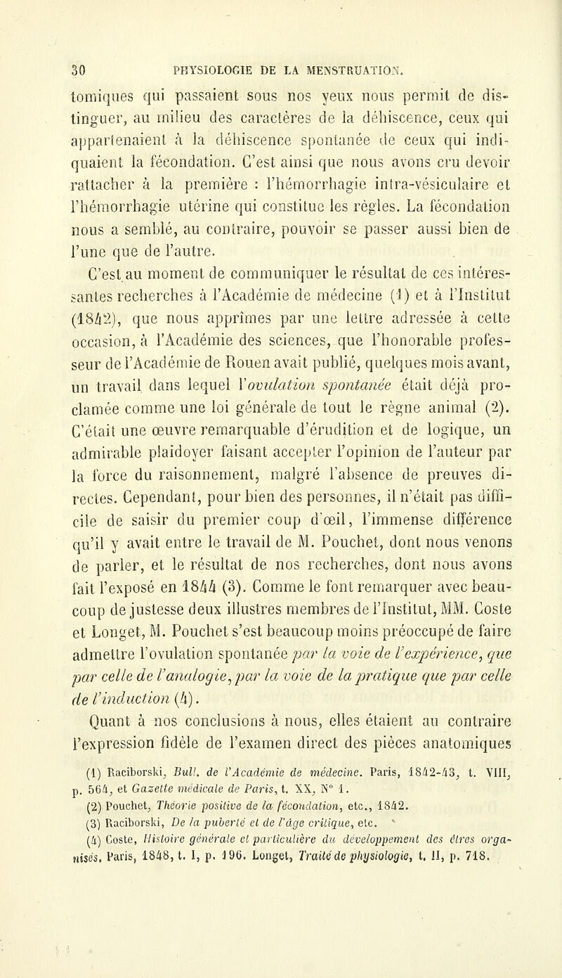 tomiques qui passaient sous nos yeux nous permit de dis- tinguer, au milieu des caractères de la déhiscence, ceux qui appartenaient à la déhiscence spontanée de ceux qui indi- quaient la fécondation. C'est ainsi que nous avons cru devoir rattacher à la première : l'hémorrhagie intra-vésiculaire et l'hémorrhagïe utérine qui constitue les règles. La fécondation nous a semblé, au contraire, pouvoir se passer aussi bien de l'une que de l'autre. C'est au moment de communiquer le résultai de ces intéres- santes recherches à l'Académie de médecine (î) et à l'Institut (18/12), que nous apprîmes par une lettre adressée à cette occasion, à l'Académie des sciences, que l'honorable profes- seur de l'Académie de Rouen avait publié, quelques mois avant, un travail, dans lequel Y ovulation spontanée était déjà pro- clamée comme une loi générale de tout le règne animal (2). C'était une œuvre remarquable d'érudition et de logique, un admirable plaidoyer faisant accepter l'opinion de l'auteur par la force du raisonnement, malgré l'absence de preuves di- rectes. Cependant, pour bien des personnes, il n'était pas diffi- cile de saisir du premier coup d'œil, l'immense différence qu'il y avait entre le travail de M. Pouchet, dont nous venons de parler, et le résultat de nos recherches, dont nous avons fait l'exposé en IShà (3). Comme le font remarquer avec beau- coup de justesse deux illustres membres de l'Institut, MM. Coste et Longet, M. Pouchet s'est beaucoup moins préoccupé de faire admettre l'ovulation spontanée par la voie de l'expérience, que par celle de l'analogie, par la voie de la pratique que par celle de l'induction (A). Quant à nos conclusions à nous, elles étaient au contraire l'expression fidèle de l'examen direct des pièces anatomiques (1) Raeiborski, Bull, de l'Académie de médecine. Paris, 1842-43; t. VIIIj p. 564^ et Gazette médicale de Paris, t. XX, N° 1. (2) Pouchet, Théorie positive de la fécondation, etc., 1842. (3) Raciborski, De la -puberté et de l'âge critique, etc. (4) Coste, Histoire générale cl particulière du développement des êtres orga~ nisés. Paris, 1848, t. I, p. 4 96. Longet, Traité de physiologie, t. il, p. 718.