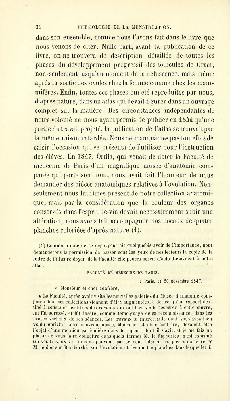 dans son ensemble, comme nous l'avons fait dans le livre que nous venons de citer. Nulle part, avant la publication de ce livre, on ne trouvera de description détaillée de toutes les phases du développement progressif des follicules de Graaf, non-seulementjusqu'au moment de la déhiscence, mais même après la sortie des ovules chez la femme comme chez les mam- mifères. Enfin, toutes ces phases ont été reproduites par nous, d'après nature, dans un atlas qui devait figurer dans un ouvrage complet sur la matière. Des circonstances indépendantes de notre volonté ne nous ayant permis de publier en ISlili qu'une partie du travail projeté, la publication de l'atlas se trouvaitpar la même raison retardée. Nous ne manquâmes pas toutefois de saisir l'occasion qui se présenta de l'utiliser pour l'instruction des élèves. En 1847, Orfila, qui venait de doter la Faculté de médecine de Paris d'un magnifique musée d'anatomie com- parée qui porte son nom, nous avait fait l'honneur de nous demande]' des pièces anatomiques relatives à l'ovulation. Non- seulement nous lui fîmes présent de notre collection anatomi- que, mais par la considération que la couleur des organes conservés dansl'esprit-de-vin devait nécessairement subir une altération, nous avons fait accompagner nos bocaux de quatre planches coloriées d'après nature (1). (1) Comme la date de ce dépôt pourrait quelquefois avoir de l'importance, nous demanderons la permission de passer sous les yeux de nos lecteurs la copie de la lettre de l'illustre doyen de la Faculté; elle pourra servir d'acte d'état civil à notre allas. FACULTÉ DE MÉDECINE DE PARIS. « Paris, ce 20 novembre 1847. » Monsieur et cher confrère, » La Faculté, après avoir visité les nouvelles galeries du Musée d'anatomie com* parée dont ses collections viennent d'être augmentées, a désiré qu'un rapport des- tiné à constaler les titres des savants qui ont bien voulu coopérer à cette œuvre, lui fût adressé, et fût inséré, comme témoignage de sa reconnaissance, dans les procès-verbaux de ses séances. Les travaux si intéressants dont vous avez bien voulu enrichir notre nouveau musée, Monsieur et cher confrère, devaient être l'objet d'une mention particulière dans le rapport dont il s'agit, et je me fais un plaisir de vous iaire connaître dans quels termes M. le Rapporteur s'est exprimé sur vos travaux : « Nous ne pouvons, passer sous silence les pièces curieusesd.c M. le docteur Piariborski, sur l'ovulation et les quatre planches dans lesquelles il